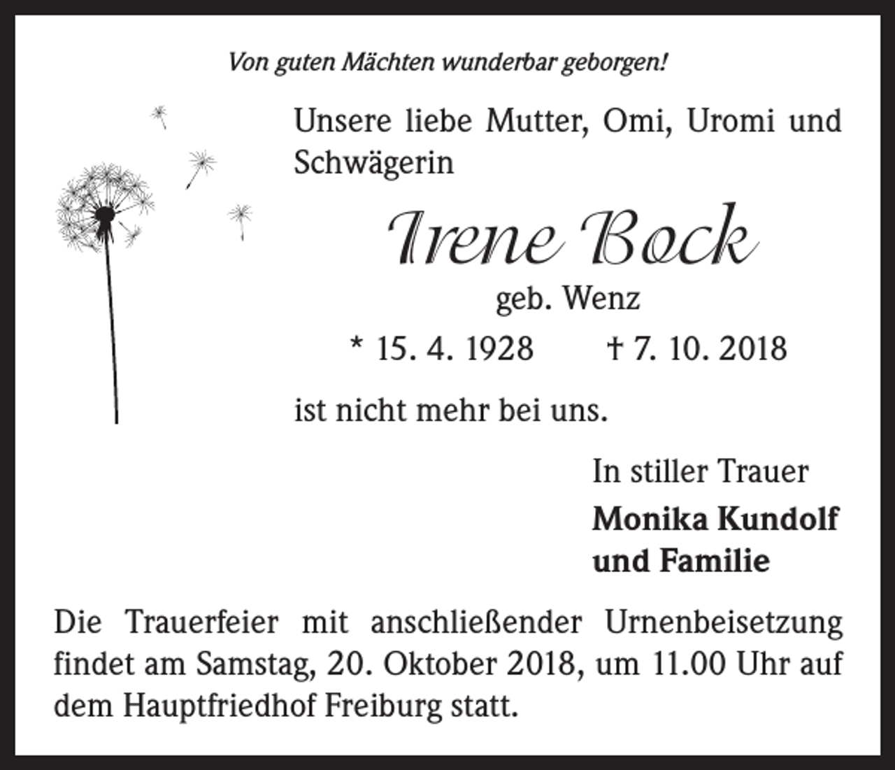 <p>Von guten Mächten wunderbar geborgen!</p><p>Unsere liebe Mutter, Omi, Uromi und<br />Schwägerin</p><p>Irene Bock</p><p>geb. Wenz<br />* 15. 4. 1928 † 7. 10. 2018<br />ist nicht mehr bei uns.<br />In stiller Trauer<br />Monika Kundolf<br />und Familie<br />Die Trauerfeier mit anschließender Urnenbeisetzung<br />­findet am Samstag, 20. Oktober 2018, um 11.00 Uhr auf<br />dem Hauptfriedhof Freiburg statt.</p>
