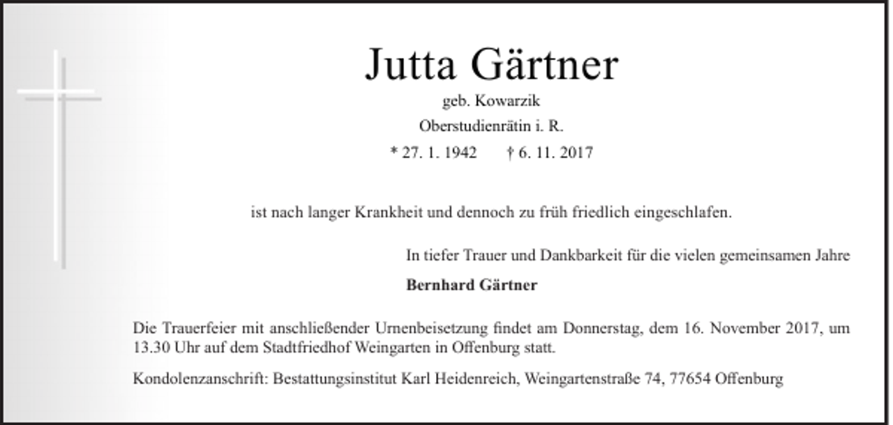 <p>JJutta<br />utt a Gärtner<br />G ärt n er<br />ggeb.<br />e b. Kowarzik<br />K o w ar zi k</p><p>OOberstudienrätin<br />b erst u di e nr äti n i.i. R.R.<br />** 227.<br />7. 1.<br />1. 11</p><p>†† 6.<br />6. 111.<br />1. 22</p><p>ist nach<br />n a c h llanger<br />a n g er Krankheit<br />Kr a n k h eit und<br />u n d dennoch<br />d e n n o c h zu<br />z u früh<br />fr ü h friedlich<br />fri e dli c h eingeschlafen.<br />ei n g es c hl af e n.<br />IInn ti<br />tiefer<br />ef er Trauer<br />Tr a u er und<br />u n d Dankbarkeit<br />D a n k b ar k eit ffür<br />ür die<br />di e vielen<br />vi el e n gemeinsamen<br />g e m ei ns a m e n Jahre<br />J a hr e<br />BBernhard<br />e r n h a r d Gärtner<br />G ä rt n e r<br />Di e TrTrauerfeier<br />Die<br />a u erf ei er mit<br />mit aanschließender<br />ns c hli e ß e n d er Ur<br />Urnenbeisetzung<br />n e n b eis et z u n g fifindet<br />n d et aam<br />m DDonnerstag,<br />o n n erst a g, ddem<br />e m 116.<br />6. NNovember<br />o v e m b er 22017,<br />0 1 7, uum<br />m<br />113.30<br />3. 3 0 Uhr<br />U hr aauf<br />uf ddem<br />e m Stadtfriedhof<br />St a dtfri e d h of Weingarten<br />Wei n g art e n iin<br />n Offenburg<br />O ff e n b ur g ststatt.<br />att.<br />KKondolenzanschrift:<br />o n d ol e n z a ns c hrift: BBestattungsinstitut<br />est att u n gsi nstit ut KKarl<br />arl HHeidenreich,<br />ei d e nr ei c h, Weingartenstraße<br />Wei n g art e nstr a ß e 774,<br />4, 777654<br />7 6 5 4 OOffenburg<br />ff e n b ur g</p>