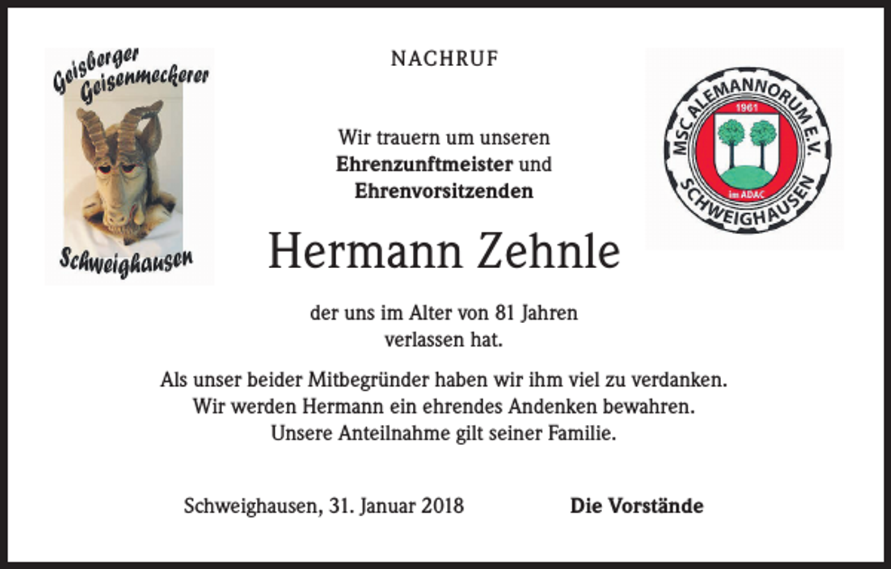 <p>NACHRUF<br />Wir trauern um unseren<br />Ehrenzunftmeister und<br />Ehrenvorsitzenden</p><p>Hermann Zehnle<br />der uns im Alter von 81 Jahren<br />verlassen hat.<br />Als unser beider Mitbegründer haben wir ihm viel zu verdanken.<br />Wir werden Hermann ein ehrendes Andenken bewahren.<br />Unsere Anteilnahme gilt seiner Familie.<br />Schweighausen, 31. Januar 2018</p><p>Die Vorstände</p>