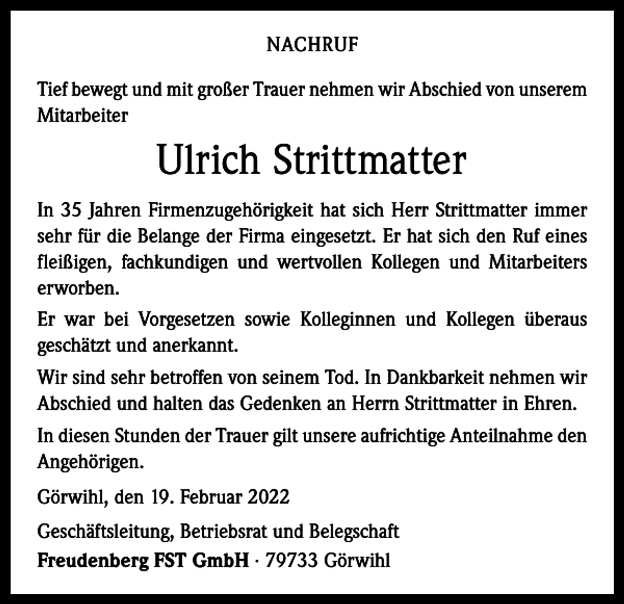 <p>NACHRUF<br />Tief bewegt und mit großer Trauer nehmen wir Abschied von unserem<br />Mitarbeiter</p><p>Ulrich Strittmatter<br />In 35 Jahren Firmenzugehörigkeit hat sich Herr Strittmatter immer<br />sehr für die Belange der Firma eingesetzt. Er hat sich den Ruf eines<br />fleißigen, fachkundigen und wertvollen Kollegen und Mitarbeiters<br />erworben.<br />Er war bei Vorgesetzen sowie Kolleginnen und Kollegen überaus<br />geschätzt und anerkannt.<br />Wir sind sehr betroffen von seinem Tod. In Dankbarkeit nehmen wir<br />Abschied und halten das Gedenken an Herrn Strittmatter in Ehren.<br />In diesen Stunden der Trauer gilt unsere aufrichtige Anteilnahme den<br />Angehörigen.<br />Görwihl, den 19. Februar 2022<br />Geschäftsleitung, Betriebsrat und Belegschaft<br />Freudenberg FST GmbH · 79733 Görwihl</p>