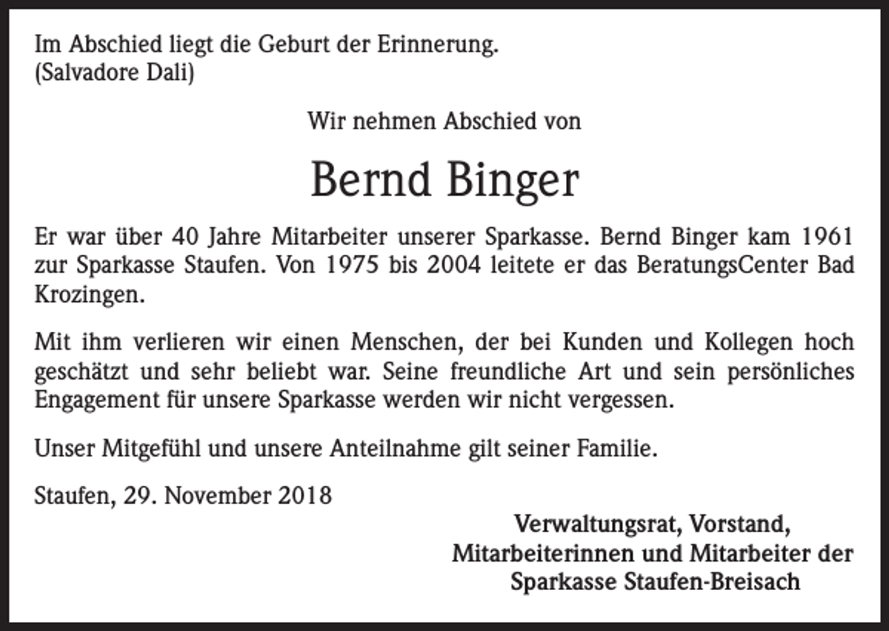 <p>Im Abschied liegt die Geburt der Erinnerung.<br />(Salvadore Dali)<br />Wir nehmen Abschied von</p><p>Bernd Binger<br />Er war über 40 Jahre Mitarbeiter unserer Sparkasse. Bernd Binger kam 1961<br />zur Sparkasse Staufen. Von 1975 bis 2004 leitete er das BeratungsCenter Bad<br />Krozingen.<br />Mit ihm verlieren wir einen Menschen, der bei Kunden und Kollegen hoch<br />geschätzt und sehr beliebt war. Seine freundliche Art und sein persönliches<br />Engagement für unsere Sparkasse werden wir nicht vergessen.<br />Unser Mitgefühl und unsere Anteilnahme gilt seiner Familie.<br />Staufen, 29. November 2018<br />Verwaltungsrat, Vorstand,<br />Mitarbeiterinnen und Mitarbeiter der<br />Sparkasse Staufen-Breisach</p>