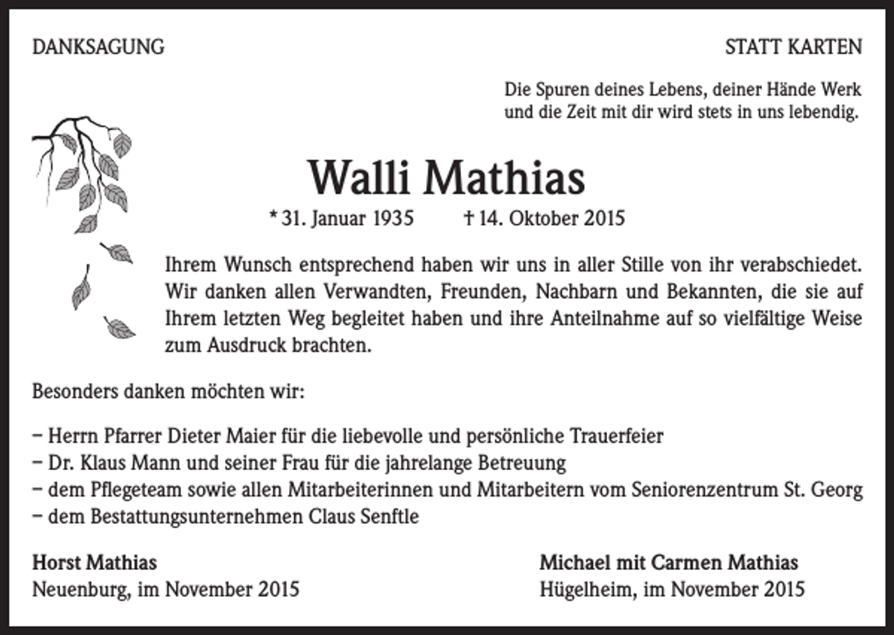 <p>DANKSAGUNG</p><p>STATT KARTEN<br />Die Spuren deines Lebens, deiner Hände Werk<br />und die Zeit mit dir wird stets in uns lebendig.</p><p>Walli Mathias</p><p>* 31. Januar 1935 † 14. Oktober 2015<br />Ihrem Wunsch entsprechend haben wir uns in aller Stille von ihr verabschiedet.<br />Wir danken allen Verwandten, Freunden, Nachbarn und Bekannten, die sie auf<br />Ihrem letzten Weg begleitet haben und ihre Anteilnahme auf so vielfältige Weise<br />zum Ausdruck brachten.<br />Besonders danken möchten wir:<br />– Herrn Pfarrer Dieter Maier für die liebevolle und persönliche Trauerfeier<br />– Dr. Klaus Mann und seiner Frau für die jahrelange Betreuung<br />– dem Pflegeteam sowie allen Mitarbeiterinnen und Mitarbeitern vom Seniorenzentrum St. Georg<br />– dem Bestattungsunternehmen Claus Senftle<br />Horst Mathias<br />Neuenburg, im November 2015</p><p>Michael mit Carmen Mathias<br />Hügelheim, im November 2015</p>