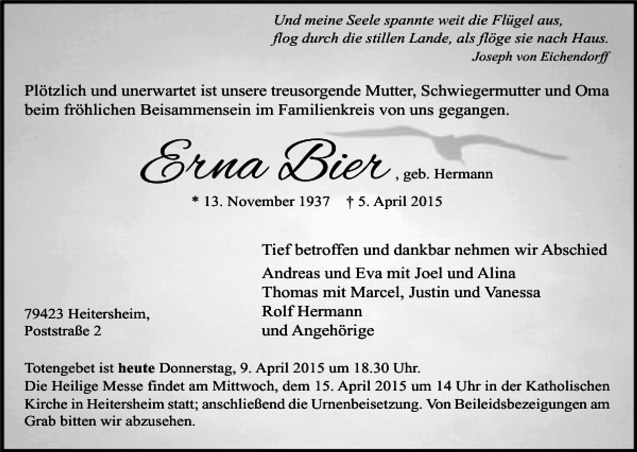 <p>Und meine Seele spannte weit die Flügel aus,<br />flog durch die stillen Lande, als flöge sie nach Haus.<br />Joseph von Eichendorff</p><p>Plötzlich und unerwartet ist unsere treusorgende Mutter, Schwiegermutter und Oma<br />beim fröhlichen Beisammensein im Familienkreis von uns gegangen.</p><p>Erna Bier<br />* 13. November 1939423 Heitersheim,<br />Poststraße 2</p><p>, geb. Hermann</p><p>† 5. April 2015</p><p>Tief betroffen und dankbar nehmen wir Abschied<br />Andreas und Eva mit Joel und Alina<br />Thomas mit Marcel, Justin und Vanessa<br />Rolf Hermann<br />und Angehörige</p><p>Totengebet ist heute Donnerstag, 9. April 2015 um 18.30 Uhr.<br />Die Heilige Messe findet am Mittwoch, dem 15. April 2015 um 14 Uhr in der Katholischen<br />Kirche in Heitersheim statt; anschließend die Urnenbeisetzung. Von Beileidsbezeigungen am<br />Grab bitten wir abzusehen.</p>