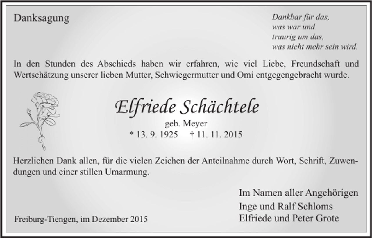 <p>Danksagung</p><p>Dankbar für das,<br />was war und<br />traurig um das,<br />was nicht mehr sein wird.</p><p>In den Stunden des Abschieds haben wir erfahren, wie viel Liebe, Freundschaft und<br />Wertschätzung unserer lieben Mutter, Schwiegermutter und Omi entgegengebracht wurde.</p><p>Elfriede Schächtele<br />geb. Meyer<br />* 13. 9. 1925 † 11. 11. 2015</p><p>Herzlichen Dank allen, für die vielen Zeichen der Anteilnahme durch Wort, Schrift, Zuwendungen und einer stillen Umarmung.</p><p>Freiburg-Tiengen, im Dezember 2015</p><p>Im Namen aller Angehörigen<br />Inge und Ralf Schloms<br />Elfriede und Peter Grote</p>