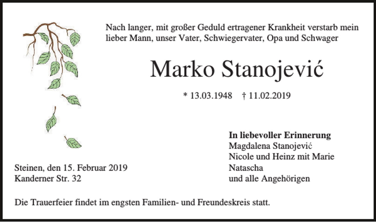 <p>Nach langer, mit großer Geduld ertragener Krankheit verstarb mein<br />lieber Mann, unser Vater, Schwiegervater, Opa und Schwager</p><p>Marko Stanojević<br />* 13.03.1948</p><p>Steinen, den 15. Februar 2019<br />Kanderner Str. 32</p><p>† 11.02.2019</p><p>In liebevoller Erinnerung<br />Magdalena Stanojević<br />Nicole und Heinz mit Marie<br />Natascha<br />und alle Angehörigen</p><p>Die Trauerfeier findet im engsten Familien- und Freundeskreis statt.</p>