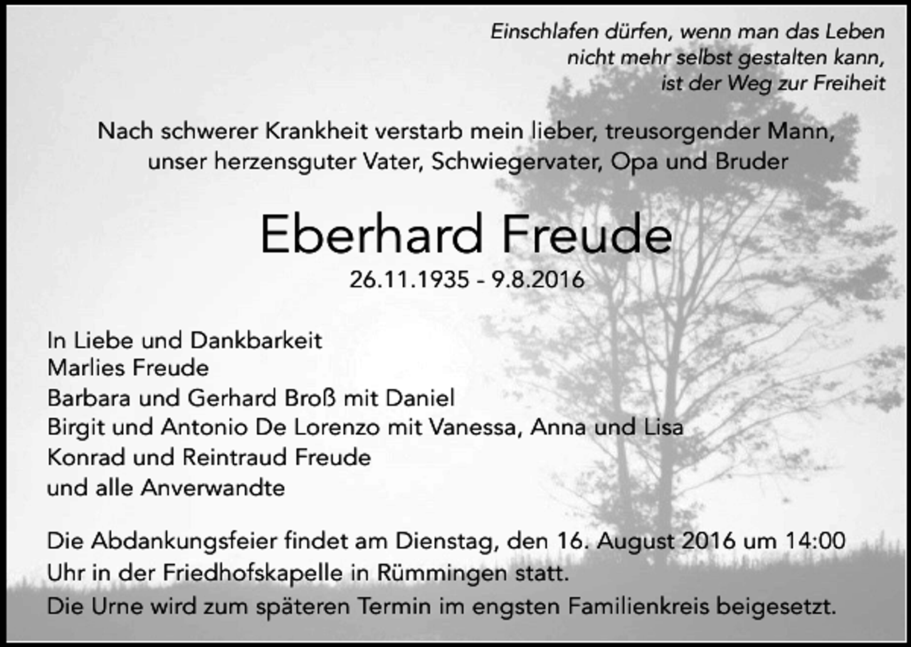 <p>Einschlafen dürfen, wenn man das Leben<br />nicht mehr selbst gestalten kann,<br />ist der Weg zur Freiheit</p><p>Nach schwerer Krankheit verstarb mein lieber, treusorgender Mann,<br />unser herzensguter Vater, Schwiegervater, Opa und Bruder</p><p>Eberhard Freude<br />26.11.1935 - 9.8.2016<br />In Liebe und Dankbarkeit<br />Marlies Freude<br />Barbara und Gerhard Broß mit Daniel<br />Birgit und Antonio De Lorenzo mit Vanessa, Anna und Lisa<br />Konrad und Reintraud Freude<br />und alle Anverwandte<br />Die Abdankungsfeier findet am Dienstag, den 16. August 2016 um 14:00<br />Uhr in der Friedhofskapelle in Rümmingen statt.<br />Die Urne wird zum späteren Termin im engsten Familienkreis beigesetzt.</p>