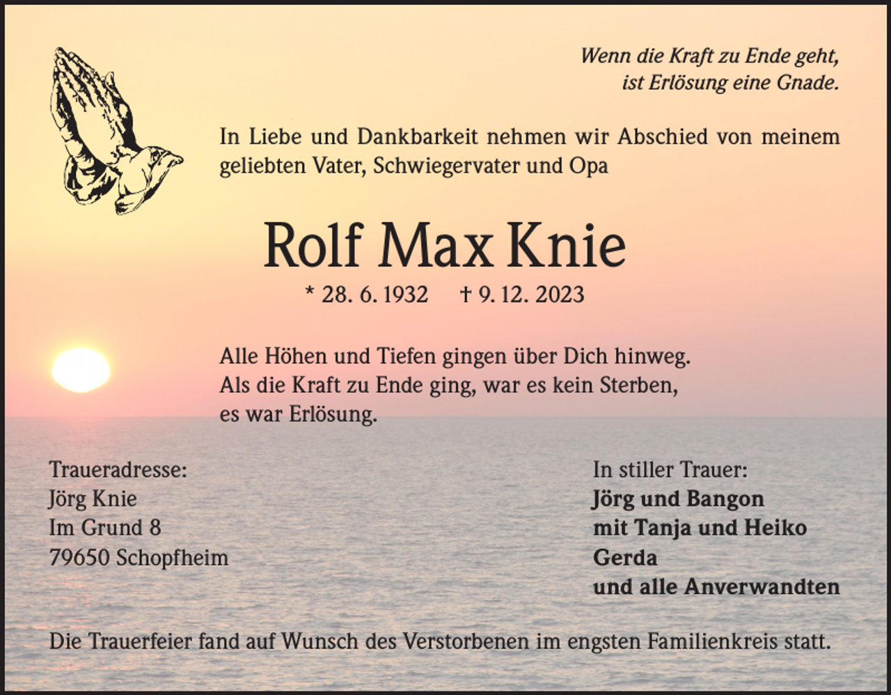 <p>Wenn die Kraft zu Ende geht,<br />ist Erlösung eine Gnade.</p><p>In Liebe und Dankbarkeit nehmen wir Abschied von meinem<br />geliebten Vater, Schwiegervater und Opa</p><p>Rolf Max Knie<br />* 28. 6. 1932</p><p>† 9. 12. 2023</p><p>Alle Höhen und Tiefen gingen über Dich hinweg.<br />Als die Kraft zu Ende ging, war es kein Sterben,<br />es war Erlösung.<br />Traueradresse:<br />Jörg Knie<br />Im Grund 8<br />79650 Schopfheim</p><p>In stiller Trauer:<br />Jörg und Bangon<br />mit Tanja und Heiko<br />Gerda<br />und alle Anverwandten</p><p>Die Trauerfeier fand auf Wunsch des Verstorbenen im engsten Familienkreis statt.</p>
