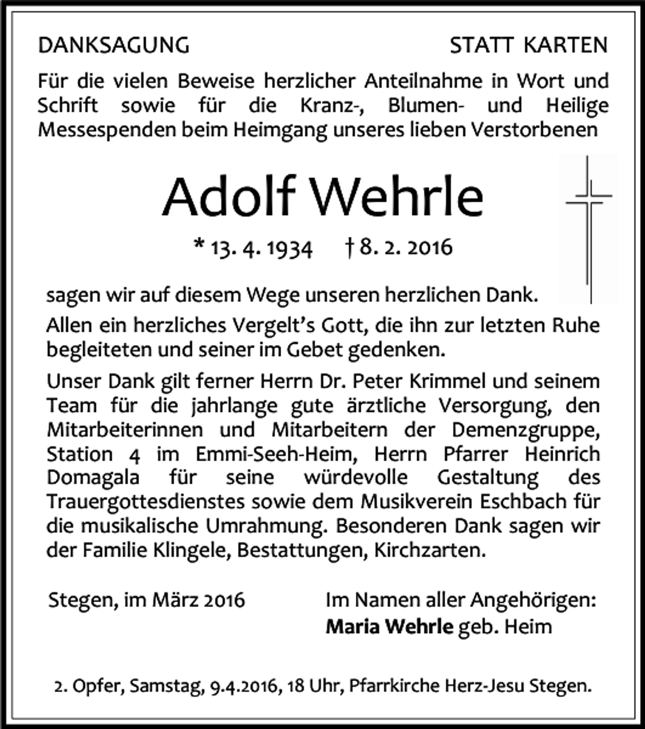 <p>DANKSAGUNG</p><p>STATT KARTEN</p><p>Für die vielen Beweise herzlicher Anteilnahme in Wort und<br />Schrift sowie für die Kranz-, Blumen- und Heilige<br />Messespenden beim Heimgang unseres lieben Verstorbenen</p><p>Adolf Wehrle<br />* 13. 4. 1934</p><p>† 8. 2. 2016</p><p>sagen wir auf diesem Wege unseren herzlichen Dank.<br />Allen ein herzliches Vergelt’s Gott, die ihn zur letzten Ruhe<br />begleiteten und seiner im Gebet gedenken.<br />Unser Dank gilt ferner Herrn Dr. Peter Krimmel und seinem<br />Team für die jahrlange gute ärztliche Versorgung, den<br />Mitarbeiterinnen und Mitarbeitern der Demenzgruppe,<br />Station 4 im Emmi-Seeh-Heim, Herrn Pfarrer Heinrich<br />Domagala für seine würdevolle Gestaltung des<br />Trauergottesdienstes sowie dem Musikverein Eschbach für<br />die musikalische Umrahmung. Besonderen Dank sagen wir<br />der Familie Klingele, Bestattungen, Kirchzarten.<br />Stegen, im März 2016</p><p>Im Namen aller Angehörigen:<br />Maria Wehrle geb. Heim</p><p>2. Opfer, Samstag, 9.4.2016, 18 Uhr, Pfarrkirche Herz-Jesu Stegen.</p>