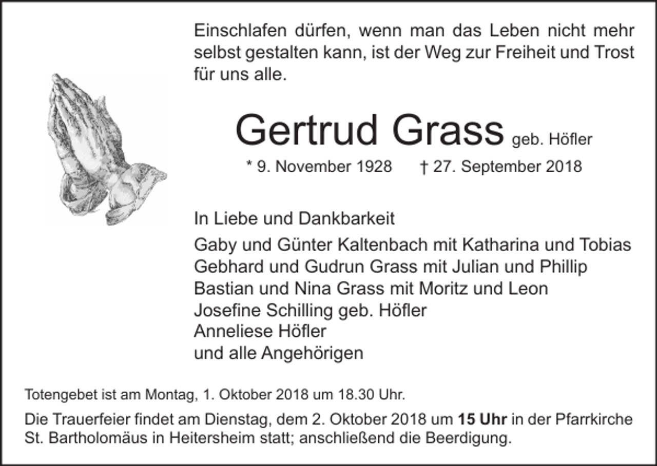 <p>Einschlafen dürfen, wenn man das Leben nicht mehr<br />selbst gestalten kann, ist der Weg zur Freiheit und Trost<br />für uns alle.</p><p>Gertrud Grass<br />* 9. November 1928</p><p>geb. Höfler</p><p>† 27. September 2018</p><p>In Liebe und Dankbarkeit<br />Gaby und Günter Kaltenbach mit Katharina und Tobias<br />Gebhard und Gudrun Grass mit Julian und Phillip<br />Bastian und Nina Grass mit Moritz und Leon<br />Josefine Schilling geb. Höfler<br />Anneliese Höfler<br />und alle Angehörigen<br />Totengebet ist am Montag, 1. Oktober 2018 um 18.30 Uhr.</p><p>Die Trauerfeier findet am Dienstag, dem 2. Oktober 2018 um 15 Uhr in der Pfarrkirche<br />St. Bartholomäus in Heitersheim statt; anschließend die Beerdigung.</p>