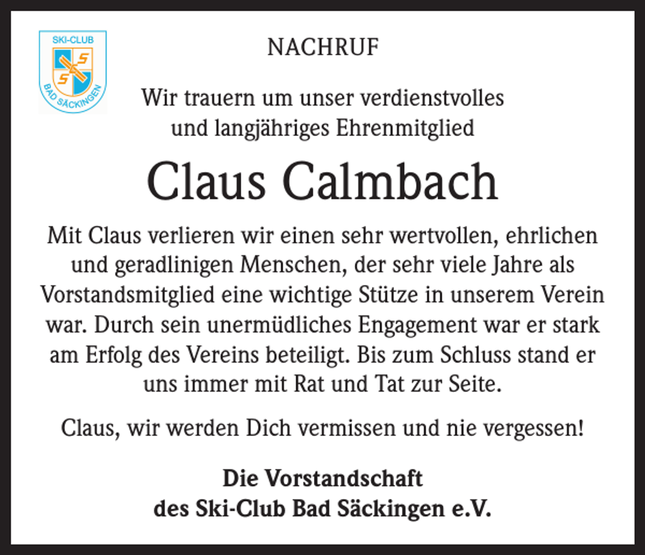 <p>NACHRUF<br />Wir trauern um unser verdienstvolles<br />und langjähriges Ehrenmitglied</p><p>Claus Calmbach<br />Mit Claus verlieren wir einen sehr wertvollen, ehrlichen<br />und geradlinigen Menschen, der sehr viele Jahre als<br />Vorstandsmitglied eine wichtige Stütze in unserem Verein<br />war. Durch sein unermüdliches Engagement war er stark<br />am Erfolg des Vereins beteiligt. Bis zum Schluss stand er<br />uns immer mit Rat und Tat zur Seite.<br />Claus, wir werden Dich vermissen und nie vergessen!<br />Die Vorstandschaft<br />des Ski-Club Bad Säckingen e.V.</p>