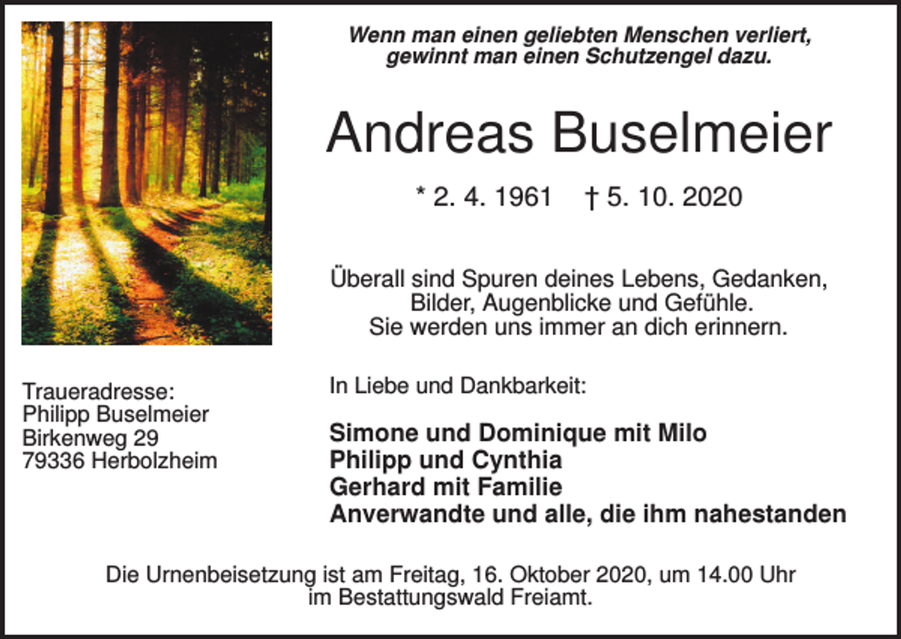 <p>Wenn man einen geliebten Menschen verliert,<br />gewinnt man einen Schutzengel dazu.</p><p>Andreas Buselmeier<br />* 2. 4. 1961</p><p>† 5. 10. 2020</p><p>Überall sind Spuren deines Lebens, Gedanken,<br />Bilder, Augenblicke und Gefühle.<br />Sie werden uns immer an dich erinnern.<br />Traueradresse:<br />Philipp Buselmeier<br />Birkenweg 29<br />79336 Herbolzheim</p><p>In Liebe und Dankbarkeit:</p><p>Simone und Dominique mit Milo<br />Philipp und Cynthia<br />Gerhard mit Familie<br />Anverwandte und alle, die ihm nahestanden</p><p>Die Urnenbeisetzung ist am Freitag, 16. Oktober 2020, um 14.00 Uhr<br />im Bestattungswald Freiamt.</p>