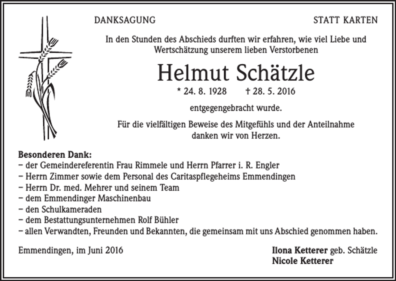 <p>DANKSAGUNG</p><p>STATT KARTEN</p><p>In den Stunden des Abschieds durften wir erfahren, wie viel Liebe und<br />­Wertschätzung unserem lieben Verstorbenen</p><p>Helmut Schätzle<br />* 24. 8. 1928 † 28. 5. 2016<br />entgegengebracht wurde.<br />Für die vielfältigen Beweise des Mitgefühls und der Anteilnahme<br />danken wir von Herzen.<br />Besonderen Dank:<br />– der Gemeindereferentin Frau Rimmele und Herrn Pfarrer i. R. Engler<br />– Herrn Zimmer sowie dem Personal des Caritaspflegeheims Emmendingen<br />– Herrn Dr. med. Mehrer und seinem Team<br />– dem Emmendinger Maschinenbau<br />– den Schulkameraden<br />– dem Bestattungsunternehmen Rolf Bühler<br />– allen Verwandten, Freunden und Bekannten, die gemeinsam mit uns Abschied genommen haben.<br />Emmendingen, im Juni 2016 Ilona Ketterer geb. Schätzle<br />Nicole Ketterer</p>