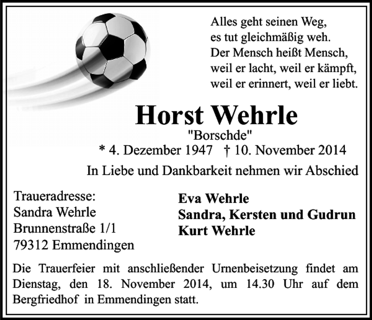 <p>Alles geht seinen Weg,<br />es tut gleichmäßig weh.<br />Der Mensch heißt Mensch,<br />weil er lacht, weil er kämpft,<br />weil er erinnert, weil er liebt.</p><p>Horst Wehrle</p><p>"Borschde"<br />* 4. Dezember 1947 † 10. November 2014<br />In Liebe und Dankbarkeit nehmen wir Abschied<br />Traueradresse:<br />Sandra Wehrle<br />Brunnenstraße 1/1<br />79312 Emmendingen</p><p>Eva Wehrle<br />Sandra, Kersten und Gudrun<br />Kurt Wehrle</p><p>Die Trauerfeier mit anschließender Urnenbeisetzung findet am<br />Dienstag, den 18. November 2014, um 14.30 Uhr auf dem<br />Bergfriedhof in Emmendingen statt.</p>