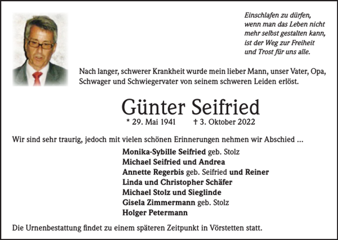 <p>Einschlafen zu dürfen,<br />wenn man das Leben nicht<br />mehr selbst gestalten kann,<br />ist der Weg zur Freiheit<br />und Trost für uns alle.</p><p>Nach langer, schwerer Krankheit wurde mein lieber Mann, unser Vater, Opa,<br />Schwager und Schwiegervater von seinem schweren Leiden erlöst.</p><p>Günter Seifried<br />* 29. Mai 1941 † 3. Oktober 2022</p><p>Wir sind sehr traurig, jedoch mit vielen schönen Erinnerungen nehmen wir Abschied …<br />Monika-Sybille Seifried geb. Stolz<br />Michael Seifried und Andrea<br />Annette Regerbis geb. Seifried und Reiner<br />Linda und Christopher Schäfer<br />Michael Stolz und Sieglinde<br />Gisela Zimmermann geb. Stolz<br />Holger Petermann<br />Die Urnenbestattung findet zu einem späteren Zeitpunkt in Vörstetten statt.</p>