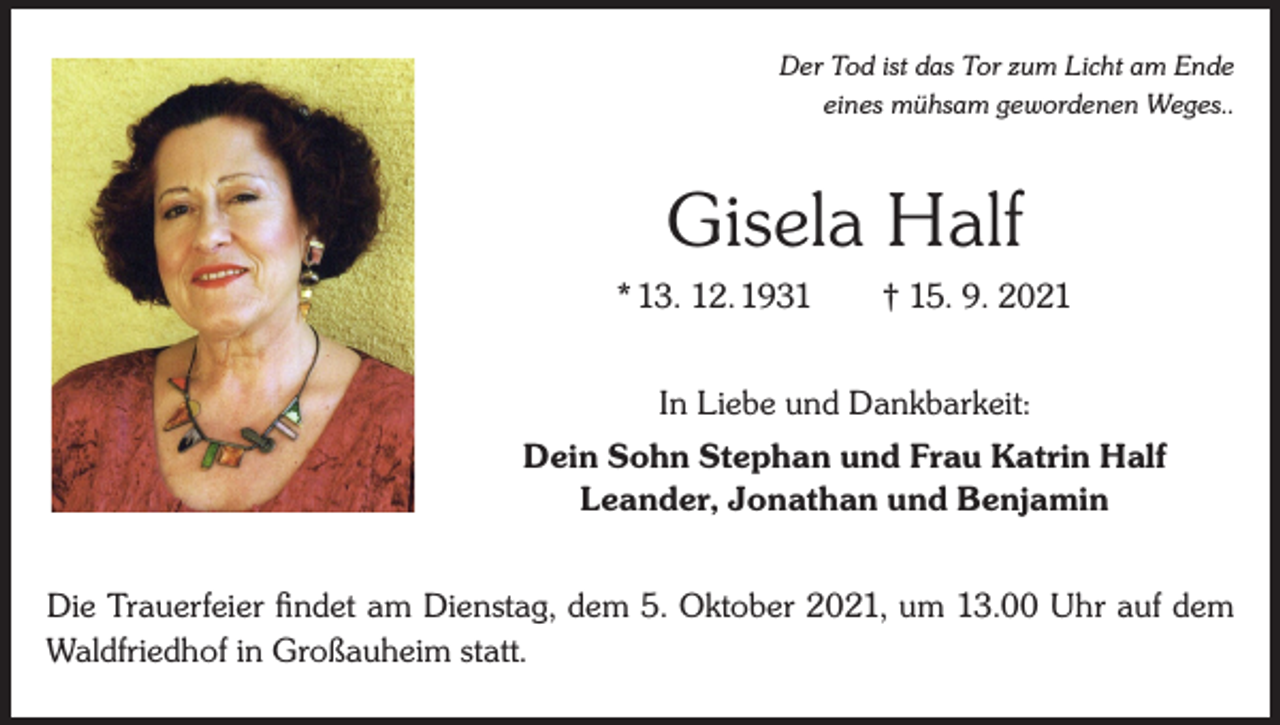 <p>Der Tod ist das Tor zum Licht am Ende<br />eines mühsam gewordenen Weges..</p><p>Gisela Half<br />* 13. 12. 1931 † 15. 9. 2021<br />In Liebe und Dankbarkeit:<br />Dein Sohn Stephan und Frau Katrin Half<br />Leander, Jonathan und Benjamin<br />Die Trauerfeier findet am Dienstag, dem 5. Oktober 2021, um 13.00 Uhr auf dem<br />Waldfriedhof in Großauheim statt.</p>