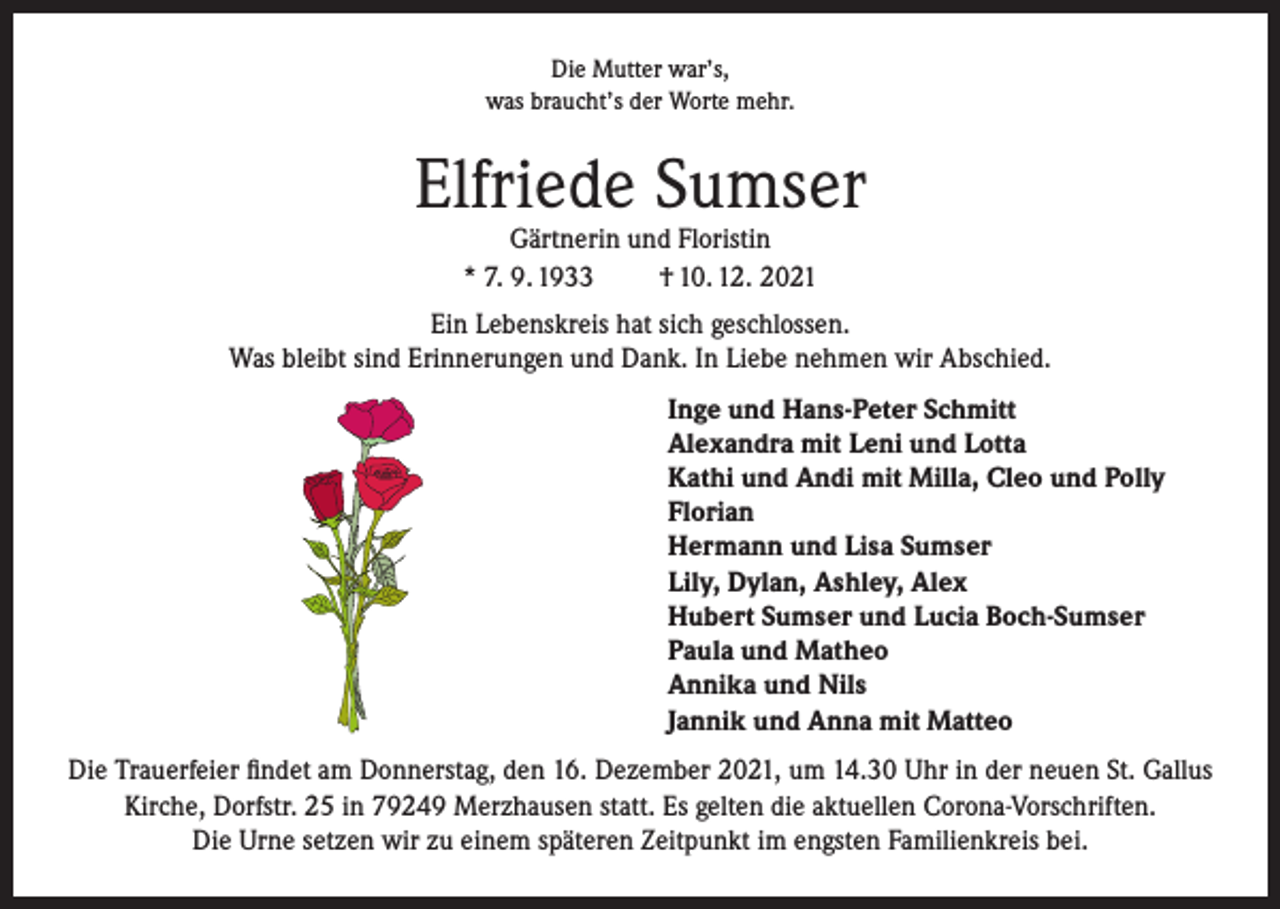 <p>Die Mutter war’s,<br />was braucht’s der Worte mehr.</p><p>Elfriede Sumser<br />Gärtnerin und Floristin<br />* 7. 9. 1933<br />† 10. 12. 2021</p><p>Ein Lebenskreis hat sich geschlossen.<br />Was bleibt sind Erinnerungen und Dank. In Liebe nehmen wir Abschied.<br />Inge und Hans-Peter Schmitt<br />Alexandra mit Leni und Lotta<br />Kathi und Andi mit Milla, Cleo und Polly<br />Florian<br />Hermann und Lisa Sumser<br />Lily, Dylan, Ashley, Alex<br />Hubert Sumser und Lucia Boch-Sumser<br />Paula und Matheo<br />Annika und Nils<br />Jannik und Anna mit Matteo<br />Die Trauerfeier findet am Donnerstag, den 16. Dezember 2021, um 14.30 Uhr in der neuen St. Gallus<br />Kirche, Dorfstr. 25 in 79249 Merzhausen statt. Es gelten die aktuellen Corona-Vorschriften.<br />Die Urne setzen wir zu einem späteren Zeitpunkt im engsten Familienkreis bei.</p>