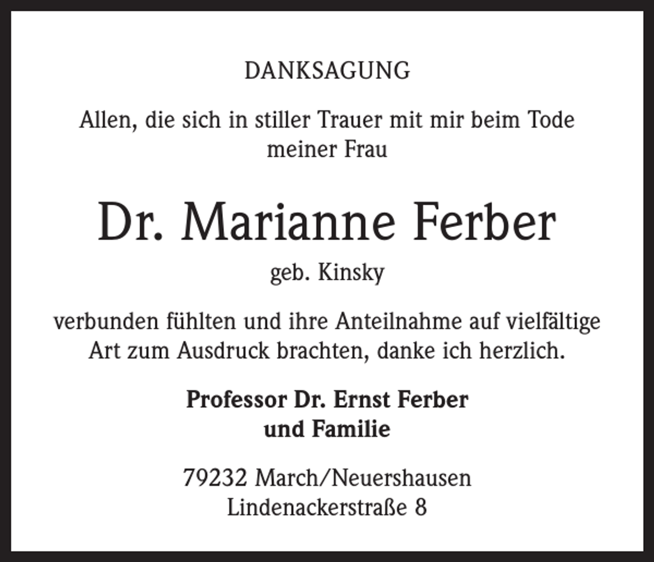 <p>DANKSAGUNG<br />Allen, die sich in stiller Trauer mit mir beim Tode<br />meiner Frau</p><p>Dr. Marianne Ferber<br />geb. Kinsky<br />verbunden fühlten und ihre Anteilnahme auf vielfältige<br />Art zum Ausdruck brachten, danke ich herzlich.<br />Professor Dr. Ernst Ferber<br />und Familie<br />79232 March/Neuershausen<br />Lindenackerstraße 8</p>