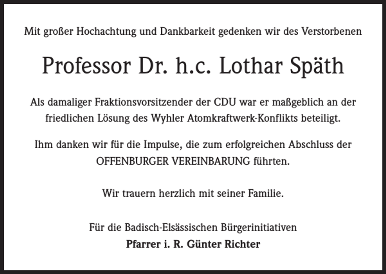 <p>Mit großer Hochachtung und Dankbarkeit gedenken wir des Verstorbenen</p><p>Professor Dr. h.c. Lothar Späth<br />Als damaliger Fraktionsvorsitzender der CDU war er maßgeblich an der<br />friedlichen Lösung des Wyhler Atomkraftwerk-Konflikts beteiligt.<br />Ihm danken wir für die Impulse, die zum erfolgreichen Abschluss der<br />OFFENBURGER VEREINBARUNG führten.<br />Wir trauern herzlich mit seiner Familie.<br />Für die Badisch-Elsässischen Bürgerinitiativen<br />Pfarrer i. R. Günter Richter</p>