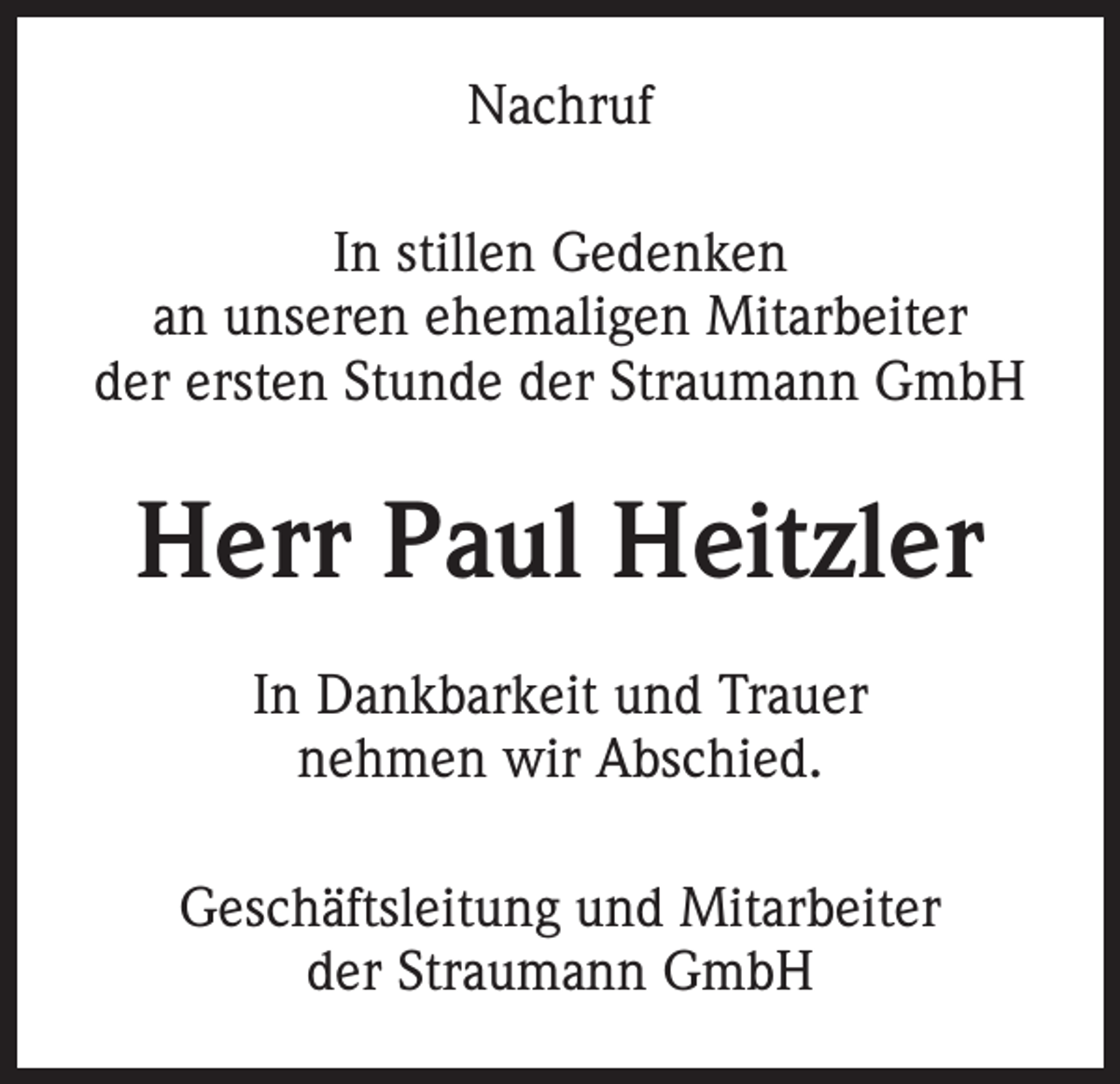 <p>Nachruf<br />In stillen Gedenken<br />an unseren ehemaligen Mitarbeiter<br />der ersten Stunde der Straumann GmbH</p><p>Herr Paul Heitzler<br />In Dankbarkeit und Trauer<br />nehmen wir Abschied.<br />Geschäftsleitung und Mitarbeiter<br />der Straumann GmbH</p>