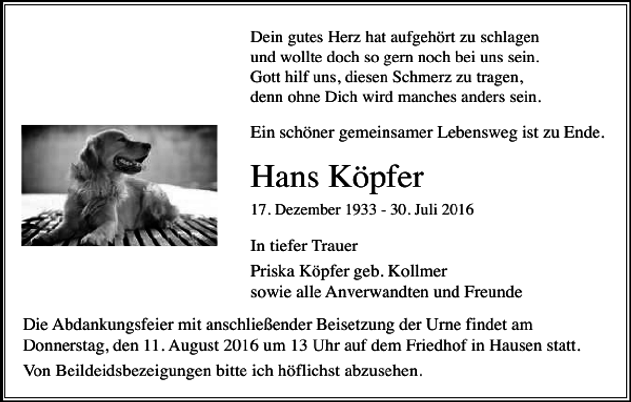 <p>Dein gutes Herz hat aufgehört zu schlagen<br />und wollte doch so gern noch bei uns sein.<br />Gott hilf uns, diesen Schmerz zu tragen,<br />denn ohne Dich wird manches anders sein.</p><p>Ein schöner gemeinsamer Lebensweg ist zu Ende.</p><p>Hans Köpfer<br />17. Dezember 1933 - 30. Juli 2016</p><p>In tiefer Trauer<br />Priska Köpfer geb. Kollmer<br />sowie alle Anverwandten und Freunde<br />Die Abdankungsfeier mit anschließender Beisetzung der Urne findet am<br />Donnerstag, den 11. August 2016 um 13 Uhr auf dem Friedhof in Hausen statt.<br />Von Beildeidsbezeigungen bitte ich höflichst abzusehen.</p>