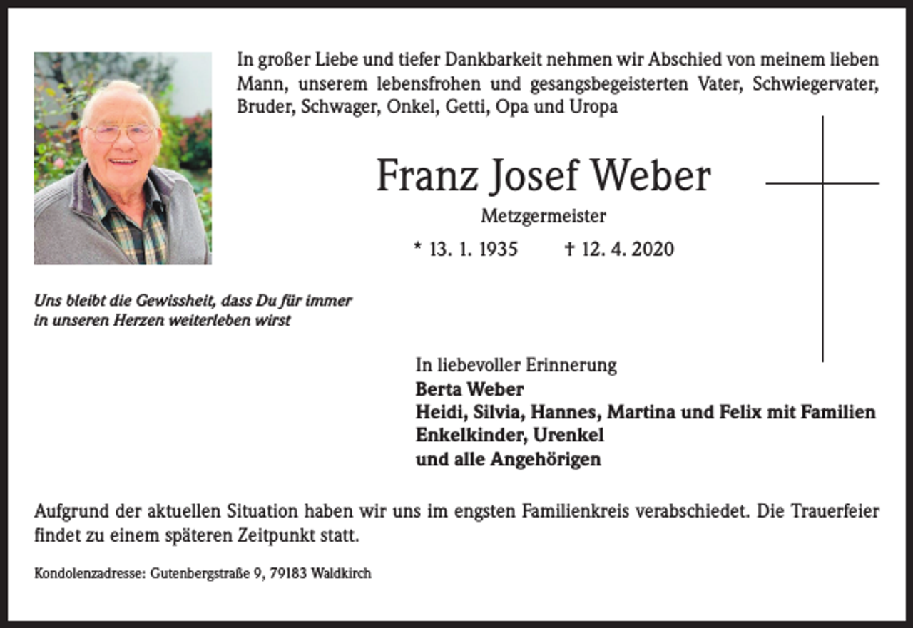 <p>In großer Liebe und tiefer Dankbarkeit nehmen wir Abschied von meinem lieben<br />Mann, unserem lebensfrohen und gesangsbegeisterten Vater, Schwiegervater,<br />Bruder, Schwager, Onkel, Getti, Opa und Uropa</p><p>Franz Josef Weber<br />Metzgermeister<br />* 13. 1. 1935</p><p>† 12. 4. 2020</p><p>Uns bleibt die Gewissheit, dass Du für immer<br />in unseren Herzen weiterleben wirst</p><p>In liebevoller Erinnerung<br />Berta Weber<br />Heidi, Silvia, Hannes, Martina und Felix mit Familien<br />Enkelkinder, Urenkel<br />und alle Angehörigen<br />Aufgrund der aktuellen Situation haben wir uns im engsten Familienkreis verabschiedet. Die Trauerfeier<br />findet zu einem späteren Zeitpunkt statt.<br />Kondolenzadresse: Gutenbergstraße 9, 79183 Waldkirch</p>