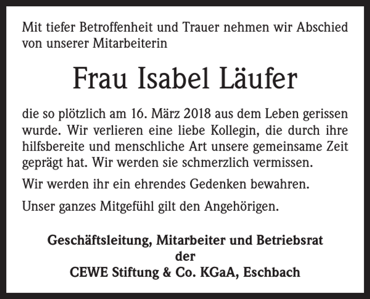 <p>Mit tiefer Betroffenheit und Trauer nehmen wir Abschied<br />von unserer Mitarbeiterin</p><p>Frau Isabel Läufer<br />die so plötzlich am 16. März 2018 aus dem Leben gerissen<br />wurde. Wir verlieren eine liebe Kollegin, die durch ihre<br />hilfsbereite und menschliche Art unsere gemeinsame Zeit<br />geprägt hat. Wir werden sie schmerzlich vermissen.<br />Wir werden ihr ein ehrendes Gedenken bewahren.<br />Unser ganzes Mitgefühl gilt den Angehörigen.<br />Geschäftsleitung, Mitarbeiter und Betriebsrat<br />der<br />CEWE Stiftung &amp; Co. KGaA, Eschbach</p>
