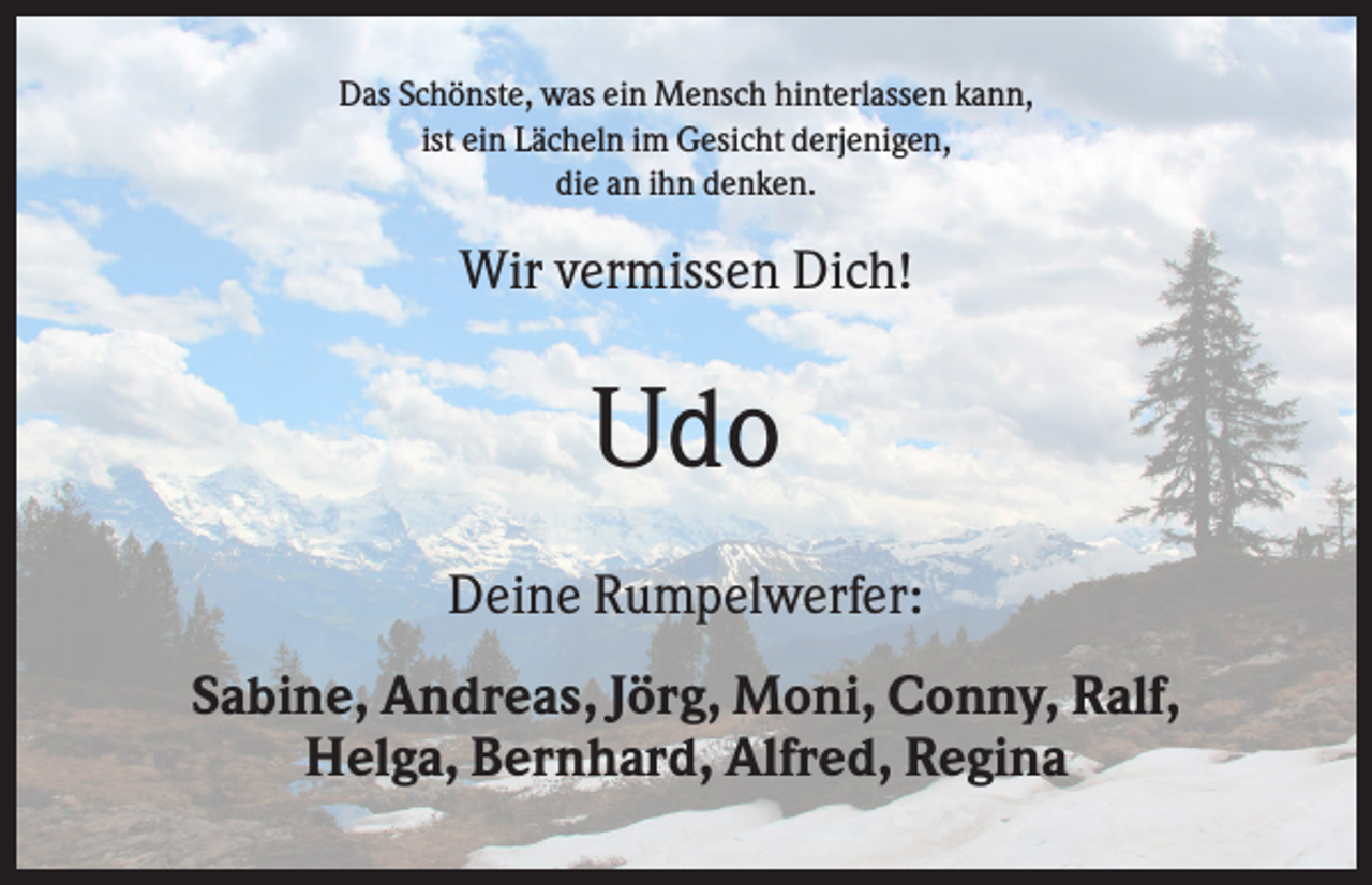 <p>Das Schönste, was ein Mensch hinterlassen kann,<br />ist ein Lächeln im Gesicht derjenigen,<br />die an ihn denken.</p><p>Wir vermissen Dich!</p><p>Udo<br />Deine Rumpelwerfer:<br />Sabine, Andreas, Jörg, Moni, Conny, Ralf,<br />Helga, Bernhard, Alfred, Regina</p>