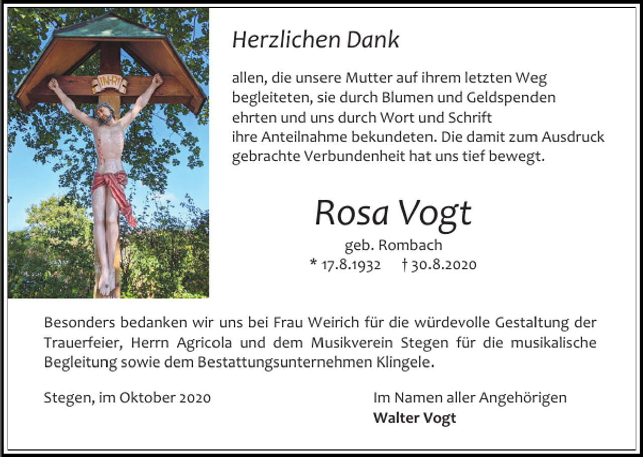 <p>Herzlichen Dank<br />allen, die unsere Mutter auf ihrem letzten Weg<br />begleiteten, sie durch Blumen und Geldspenden<br />ehrten und uns durch Wort und Schrift<br />ihre Anteilnahme bekundeten. Die damit zum Ausdruck<br />gebrachte Verbundenheit hat uns tief bewegt.</p><p>Rosa Vogt<br />geb. Rombach<br />* 17.8.1932 † 30.8.2020</p><p>Besonders bedanken wir uns bei Frau Weirich für die würdevolle Gestaltung der<br />Trauerfeier, Herrn Agricola und dem Musikverein Stegen für die musikalische<br />Begleitung sowie dem Bestattungsunternehmen Klingele.<br />Stegen, im Oktober 2020</p><p>Im Namen aller Angehörigen<br />Walter Vogt</p>