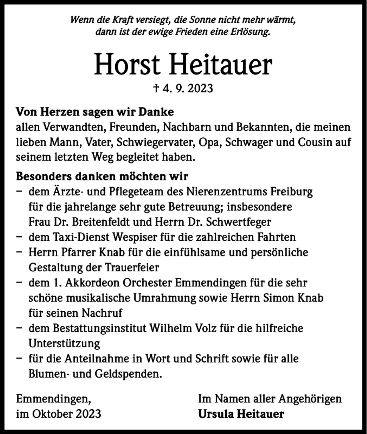 <p>Wenn die Kraft versiegt, die Sonne nicht mehr wärmt,<br />dann ist der ewige Frieden eine Erlösung.</p><p>Horst Heitauer<br />† 4. 9. 2023</p><p>Von Herzen sagen wir Danke<br />allen Verwandten, Freunden, Nachbarn und Bekannten, die meinen<br />lieben Mann, Vater, Schwiegervater, Opa, Schwager und Cousin auf<br />seinem letzten Weg begleitet haben.<br />Besonders danken möchten wir<br />– dem Ärzte- und Pflegeteam des Nierenzentrums Freiburg<br />für die jahrelange sehr gute Betreuung; insbesondere<br />Frau Dr. Breitenfeldt und Herrn Dr. Schwertfeger<br />– dem Taxi-Dienst Wespiser für die zahlreichen Fahrten<br />– Herrn Pfarrer Knab für die einfühlsame und persönliche<br />Gestaltung der Trauerfeier<br />– dem 1. Akkordeon Orchester Emmendingen für die sehr<br />schöne musikalische Umrahmung sowie Herrn Simon Knab<br />für seinen Nachruf<br />– dem Bestattungsinstitut Wilhelm Volz für die hilfreiche<br />Unterstützung<br />– für die Anteilnahme in Wort und Schrift sowie für alle<br />Blumen- und Geldspenden.<br />Emmendingen,<br />im Oktober 2023</p><p>Im Namen aller Angehörigen<br />Ursula Heitauer</p>