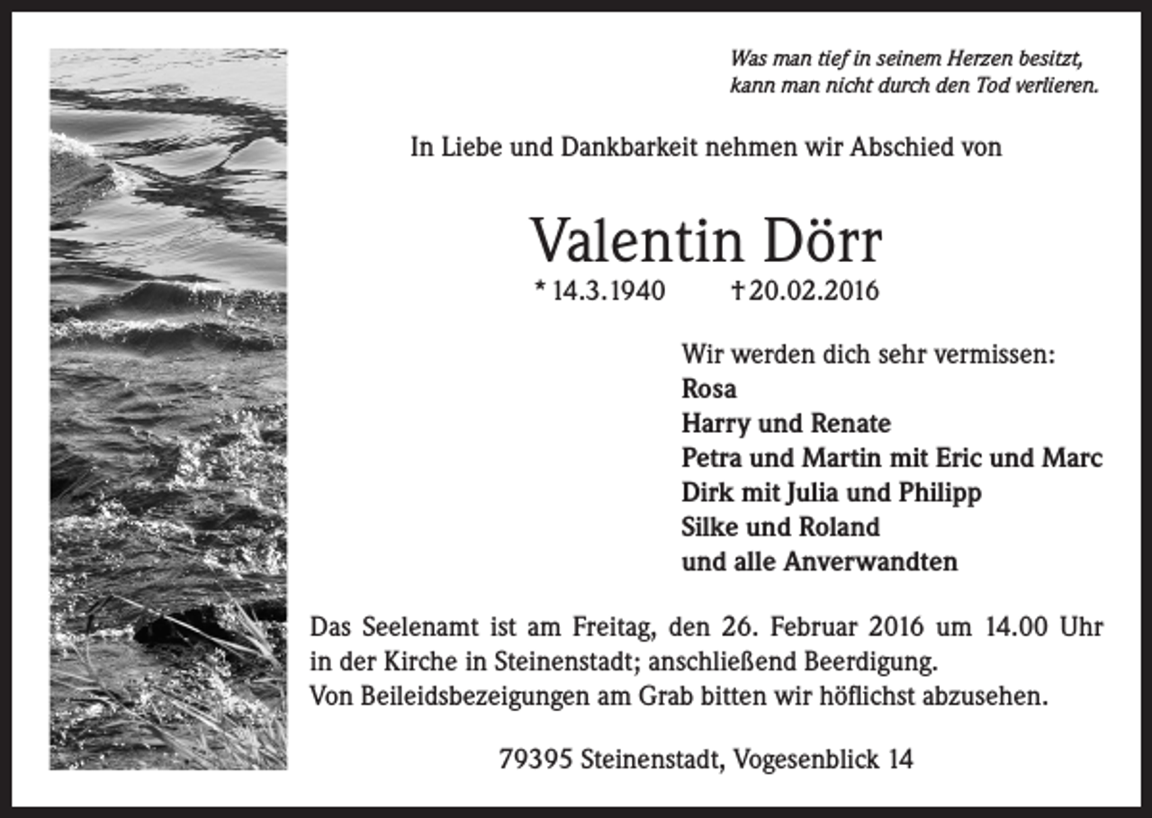 <p>Was man tief in seinem Herzen besitzt,<br />kann man nicht durch den Tod verlieren.</p><p>In Liebe und Dankbarkeit nehmen wir Abschied von</p><p>Valentin Dörr<br />* 14.3.1940</p><p>† 20.02.2016</p><p>Wir werden dich sehr vermissen:<br />Rosa<br />Harry und Renate<br />Petra und Martin mit Eric und Marc<br />Dirk mit Julia und Philipp<br />Silke und Roland<br />und alle Anverwandten<br />Das Seelenamt ist am Freitag, den 26. Februar 2016 um 14.00 Uhr<br />in der Kirche in Steinenstadt; anschließend Beerdigung.<br />Von Beileidsbezeigungen am Grab bitten wir höflichst abzusehen.<br />79395 Steinenstadt, Vogesenblick 14</p>