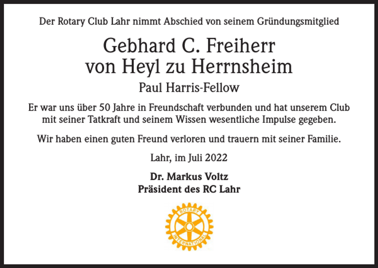 <p>Der Rotary Club Lahr nimmt Abschied von seinem Gründungsmitglied</p><p>Gebhard C. Freiherr<br />von Heyl zu Herrnsheim<br />Paul Harris-Fellow<br />Er war uns über 50 Jahre in Freundschaft verbunden und hat unserem Club<br />mit seiner Tatkraft und seinem Wissen wesentliche Impulse gegeben.<br />Wir haben einen guten Freund verloren und trauern mit seiner Familie.<br />Lahr, im Juli 2022<br />Dr. Markus Voltz<br />Präsident des RC Lahr</p>