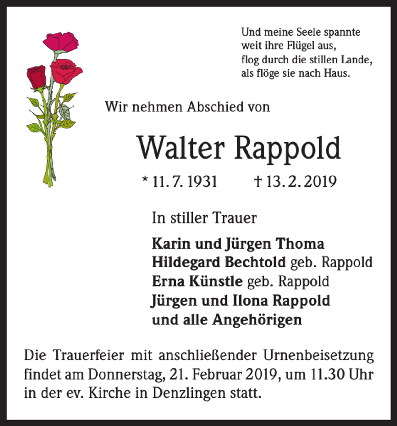 <p>Und meine Seele spannte<br />weit ihre Flügel aus,<br />flog durch die stillen Lande,<br />als flöge sie nach Haus.</p><p>Wir nehmen Abschied von</p><p>Walter Rappold<br />* 11. 7. 1931 † 13. 2. 2019</p><p>In stiller Trauer<br />Karin und Jürgen Thoma<br />Hildegard Bechtold geb. Rappold<br />Erna Künstle geb. Rappold<br />Jürgen und Ilona Rappold<br />und alle Angehörigen<br />Die Trauerfeier mit anschließender Urnen­beisetzung<br />­findet am Donnerstag, 21. Februar 2019, um 11.30 Uhr<br />in der ev. Kirche in Denzlingen statt.</p>