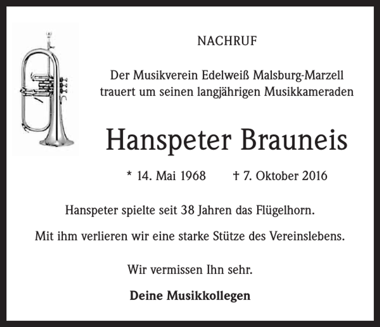 <p>Nachruf<br />Der Musikverein Edelweiß Malsburg-Marzell<br />trauert um seinen langjährigen Musikkameraden</p><p>Hanspeter Brauneis<br />* 14. Mai 1968 † 7. Oktober 2016<br />Hanspeter spielte seit 38 Jahren das Flügelhorn.<br />Mit ihm verlieren wir eine starke Stütze des Vereinslebens.<br />Wir vermissen Ihn sehr.<br />Deine Musikkollegen</p>