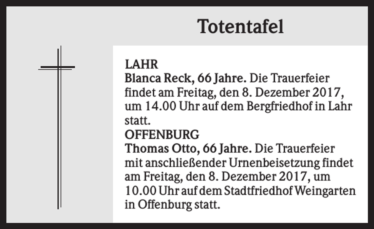 <p>Totentafel<br />LAHR<br />Blanca Reck, 66 Jahre. Die Trauerfeier<br />findet am Freitag, den 8. Dezember 2017,<br />um 14.00 Uhr auf dem Bergfriedhof in Lahr<br />statt.<br />OFFENBURG<br />Thomas Otto, 66 Jahre. Die Trauerfeier<br />mit anschließender Urnenbeisetzung findet<br />am Freitag, den 8. Dezember 2017, um<br />10.00 Uhr auf dem Stadtfriedhof Weingarten<br />in Offenburg statt.</p>