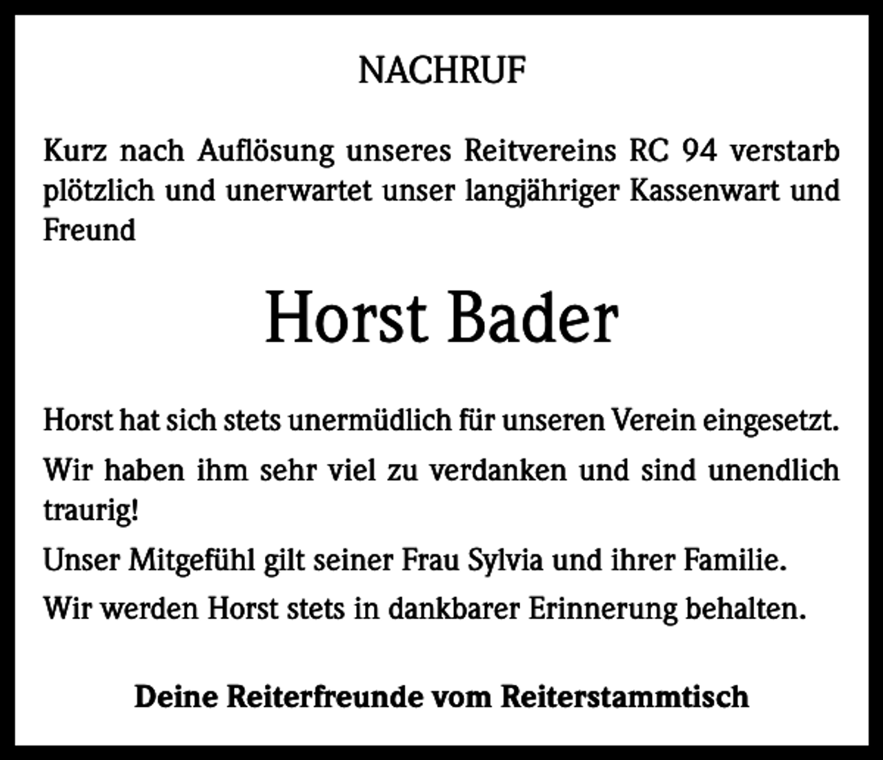 <p>NACHRUF<br />Kurz nach Auflösung unseres Reitvereins RC 94 verstarb<br />plötzlich und unerwartet unser langjähriger Kassenwart und<br />Freund</p><p>Horst Bader<br />Horst hat sich stets unermüdlich für unseren Verein eingesetzt.<br />Wir haben ihm sehr viel zu verdanken und sind unendlich<br />traurig!<br />Unser Mitgefühl gilt seiner Frau Sylvia und ihrer Familie.<br />Wir werden Horst stets in dankbarer Erinnerung behalten.<br />Deine Reiterfreunde vom Reiterstammtisch</p>
