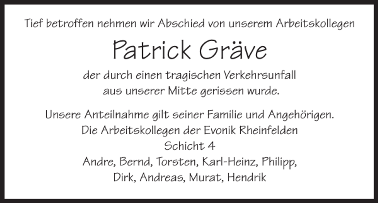<p>Tief betroffen nehmen wir Abschied von unserem Arbeitskollegen</p><p>Patrick Gräve</p><p>der durch einen tragischen Verkehrsunfall<br />aus unserer Mitte gerissen wurde.<br />Unsere Anteilnahme gilt seiner Familie und Angehörigen.<br />Die Arbeitskollegen der Evonik Rheinfelden<br />Schicht 4<br />Andre, Bernd, Torsten, Karl-Heinz, Philipp,<br />Dirk, Andreas, Murat, Hendrik</p>