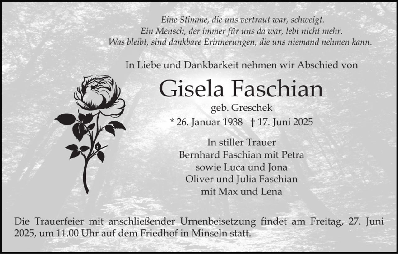 <p>Eine Stimme, die uns vertraut war, schweigt.<br />Ein Mensch, der immer für uns da war, lebt nicht mehr.<br />Was bleibt, sind dankbare Erinnerungen, die uns niemand nehmen kann.</p><p>In Liebe und Dankbarkeit nehmen wir Abschied von</p><p>Gisela Faschian<br />geb. Greschek<br />* 26. Januar 1938 † 17. Juni 2025<br />In stiller Trauer<br />Bernhard Faschian mit Petra<br />sowie Luca und Jona<br />Oliver und Julia Faschian<br />mit Max und Lena<br />Die Trauerfeier mit anschließender Urnenbeisetzung findet am Freitag, 27. Juni<br />2025, um 11.00 Uhr auf dem Friedhof in Minseln statt.</p>