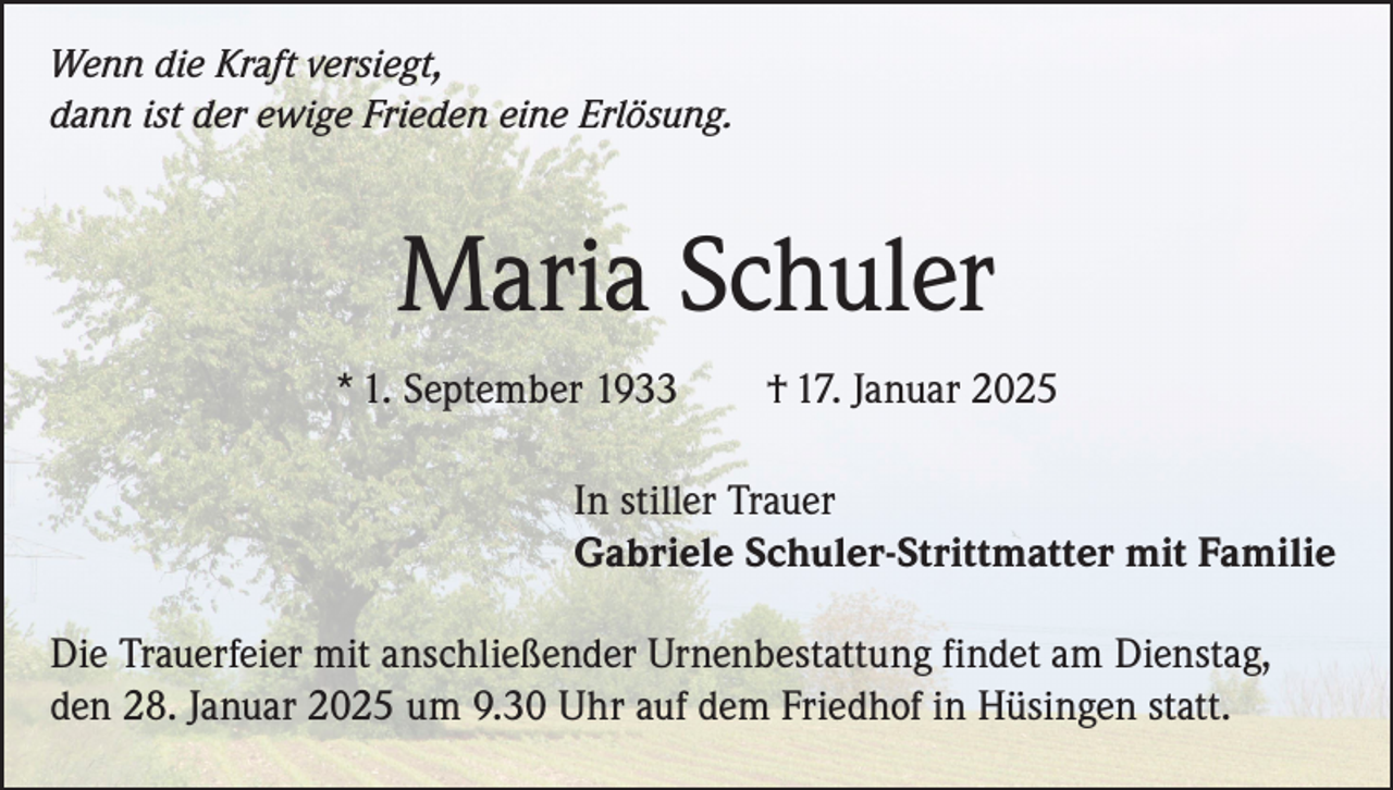 <p>Wenn die Kraft versiegt,<br />dann ist der ewige Frieden eine Erlösung.</p><p>Maria Schuler<br />* 1. September 1933</p><p>† 17. Januar 2025</p><p>In stiller Trauer<br />Gabriele Schuler-Strittmatter mit Familie<br />Die Trauerfeier mit anschließender Urnenbestattung findet am Dienstag,<br />den 28. Januar 2025 um 9.30 Uhr auf dem Friedhof in Hüsingen statt.</p>