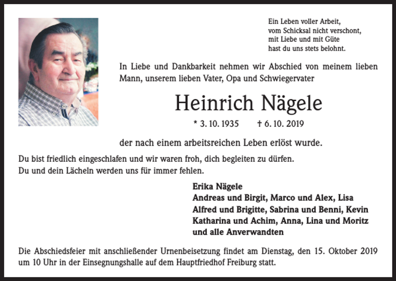 <p>Ein Leben voller Arbeit,<br />vom Schicksal nicht verschont,<br />mit Liebe und mit Güte<br />hast du uns stets belohnt.</p><p>In Liebe und Dankbarkeit nehmen wir Abschied von meinem lieben<br />Mann, unserem lieben Vater, Opa und Schwiegervater</p><p>Heinrich Nägele<br />* 3. 10. 1935 † 6. 10. 2019</p><p>der nach einem arbeitsreichen Leben erlöst wurde.<br />Du bist friedlich eingeschlafen und wir waren froh, dich begleiten zu dürfen.<br />Du und dein Lächeln werden uns für immer fehlen.<br />Erika Nägele<br />Andreas und Birgit, Marco und Alex, Lisa<br />Alfred und Brigitte, Sabrina und Benni, Kevin<br />Katharina und Achim, Anna, Lina und Moritz<br />und alle Anverwandten<br />Die Abschiedsfeier mit anschließender Urnenbeisetzung findet am Dienstag, den 15. Oktober 2019<br />um 10 Uhr in der Einsegnungshalle auf dem Hauptfriedhof Freiburg statt.</p>