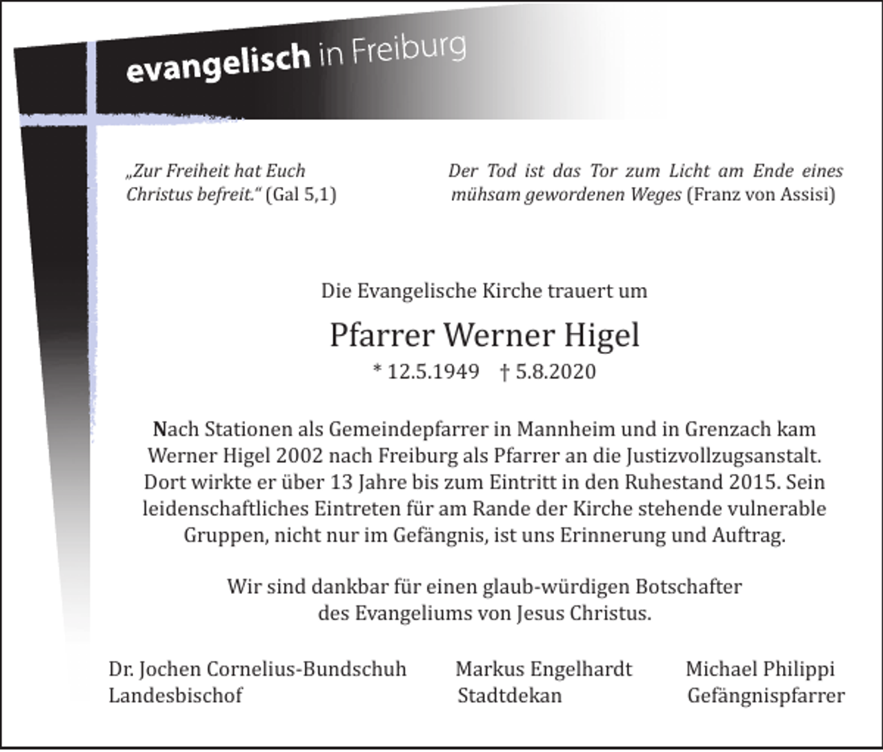 <p>„Zur Freiheit hat Euch<br />Christus befreit.“ (Gal 5,1)</p><p>Der Tod ist das Tor zum Licht am Ende eines<br />mühsam gewordenen Weges (Franz von Assisi)</p><p>Die Evangelische Kirche trauert um</p><p>Pfarrer Werner Higel<br />* 12.5.1949 † 5.8.2020</p><p>Nach Stationen als Gemeindepfarrer in Mannheim und in Grenzach kam<br />Werner Higel 2002 nach Freiburg als Pfarrer an die Justizvollzugsanstalt.<br />Dort wirkte er über 13 Jahre bis zum Eintritt in den Ruhestand 2015. Sein<br />leidenschaftliches Eintreten für am Rande der Kirche stehende vulnerable<br />Gruppen, nicht nur im Gefängnis, ist uns Erinnerung und Auftrag.<br />Wir sind dankbar für einen glaub-würdigen Botschafter<br />des Evangeliums von Jesus Christus.</p><p>Dr. Jochen Cornelius-Bundschuh<br />Landesbischof</p><p>Markus Engelhardt<br />Stadtdekan</p><p>Michael Philippi<br />Gefängnispfarrer</p>