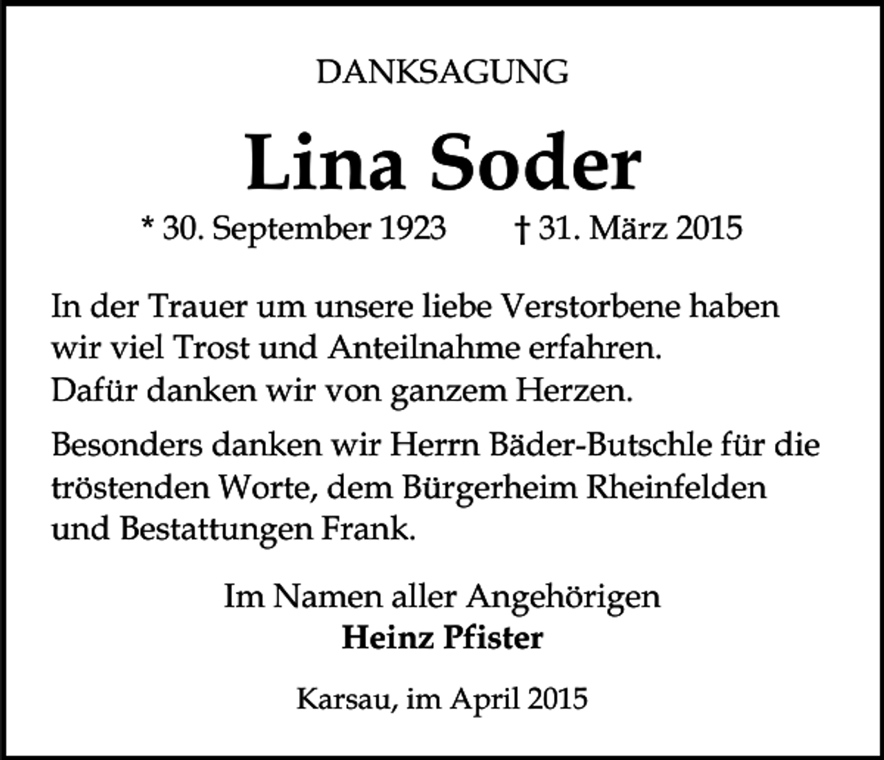 <p>DANKSAGUNG</p><p>Lina Soder</p><p>* 30. September 1923</p><p>† 31. März 2015</p><p>In der Trauer um unsere liebe Verstorbene haben<br />wir viel Trost und Anteilnahme erfahren.<br />Dafür danken wir von ganzem Herzen.<br />Besonders danken wir Herrn Bäder-Butschle für die<br />tröstenden Worte, dem Bürgerheim Rheinfelden<br />und Bestattungen Frank.<br />Im Namen aller Angehörigen<br />Heinz Pfister<br />Karsau, im April 2015</p>