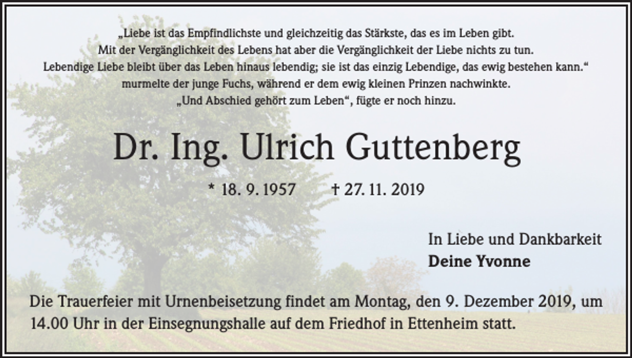 <p>„Liebe ist das Empfindlichste und gleichzeitig das Stärkste, das es im Leben gibt.<br />Mit der Vergänglichkeit des Lebens hat aber die Vergänglichkeit der Liebe nichts zu tun.<br />Lebendige Liebe bleibt über das Leben hinaus lebendig; sie ist das einzig Lebendige, das ewig bestehen kann.“<br />murmelte der junge Fuchs, während er dem ewig kleinen Prinzen nachwinkte.<br />„Und Abschied gehört zum Leben“, fügte er noch hinzu.</p><p>Dr. Ing. Ulrich Guttenberg<br />* 18. 9. 1957 † 27. 11. 2019<br />In Liebe und Dankbarkeit<br />Deine Yvonne<br />Die Trauerfeier mit Urnenbeisetzung findet am Montag, den 9. Dezember 2019, um<br />14.00 Uhr in der Einsegnungshalle auf dem Friedhof in Ettenheim statt.</p>
