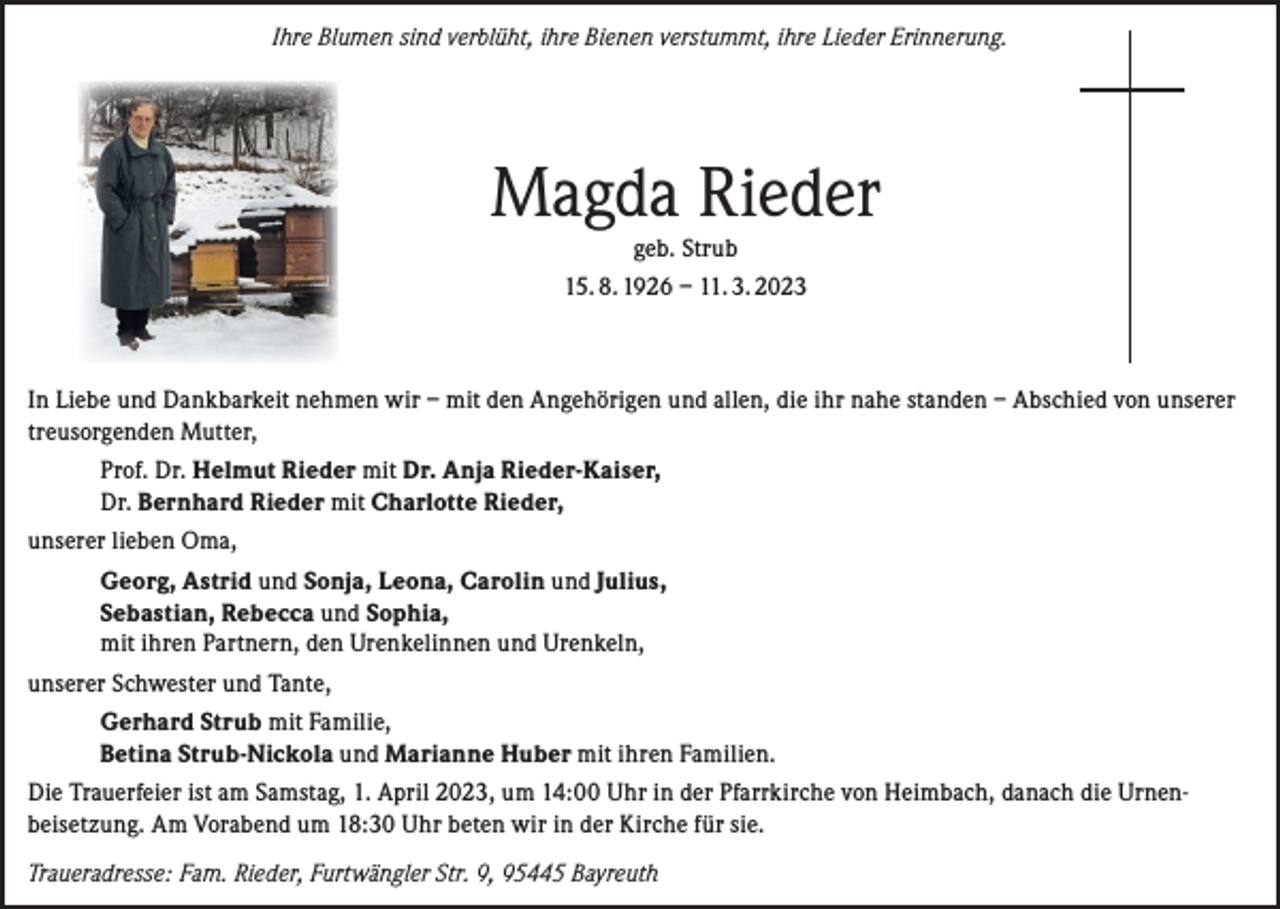 <p>Ihre Blumen sind verblüht, ihre Bienen verstummt, ihre Lieder Erinnerung.</p><p>Magda Rieder<br />geb. Strub</p><p>15. 8. 1926 – 11. 3. 2023</p><p>In Liebe und Dankbarkeit nehmen wir – mit den Angehörigen und allen, die ihr nahe standen – Abschied von unserer<br />treusorgenden Mutter,<br />Prof. Dr. Helmut Rieder mit Dr. Anja Rieder-Kaiser,<br />Dr. Bernhard Rieder mit Charlotte Rieder,<br />unserer lieben Oma,<br />Georg, Astrid und Sonja, Leona, Carolin und Julius,<br />Sebastian, Rebecca und Sophia,<br />mit ihren Partnern, den Urenkelinnen und Urenkeln,<br />unserer Schwester und Tante,<br />Gerhard Strub mit Familie,<br />Betina Strub-Nickola und Marianne Huber mit ihren Familien.<br />Die Trauerfeier ist am Samstag, 1. April 2023, um 14:00 Uhr in der Pfarrkirche von Heimbach, danach die Urnen­<br />beisetzung. Am Vorabend um 18:30 Uhr beten wir in der Kirche für sie.<br />Traueradresse: Fam. Rieder, Furtwängler Str. 9, 95445 Bayreuth</p>