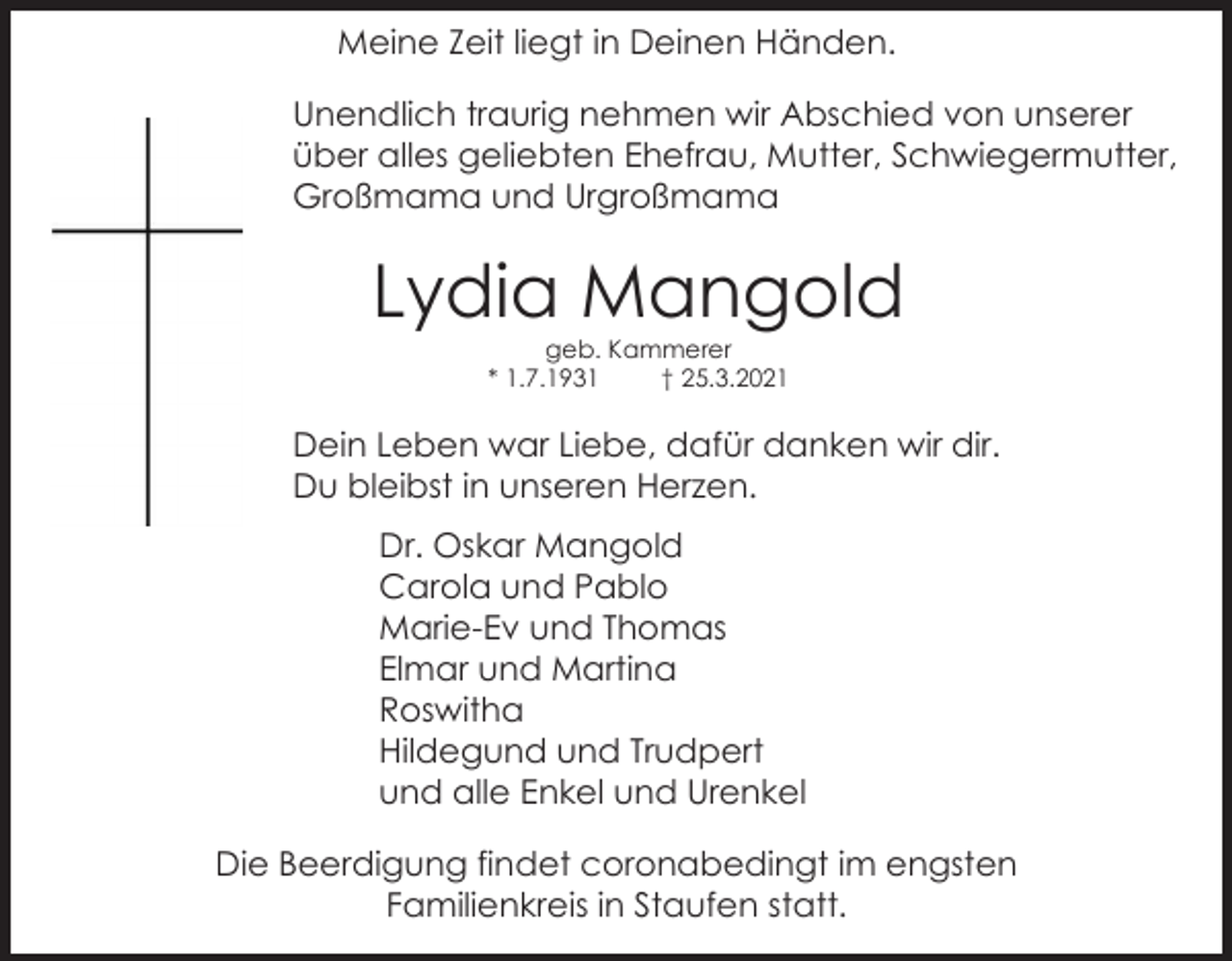 <p>Meine Zeit liegt in Deinen Händen.<br />Unendlich traurig nehmen wir Abschied von unserer<br />über alles geliebten Ehefrau, Mutter, Schwiegermutter,<br />Großmama und Urgroßmama</p><p>Lydia Mangold<br />geb. Kammerer<br />* 1.7.1931<br />† 25.3.2021</p><p>Dein Leben war Liebe, dafür danken wir dir.<br />Du bleibst in unseren Herzen.<br />Dr. Oskar Mangold<br />Carola und Pablo<br />Marie-Ev und Thomas<br />Elmar und Martina<br />Roswitha<br />Hildegund und Trudpert<br />und alle Enkel und Urenkel<br />Die Beerdigung findet coronabedingt im engsten<br />Familienkreis in Staufen statt.</p>