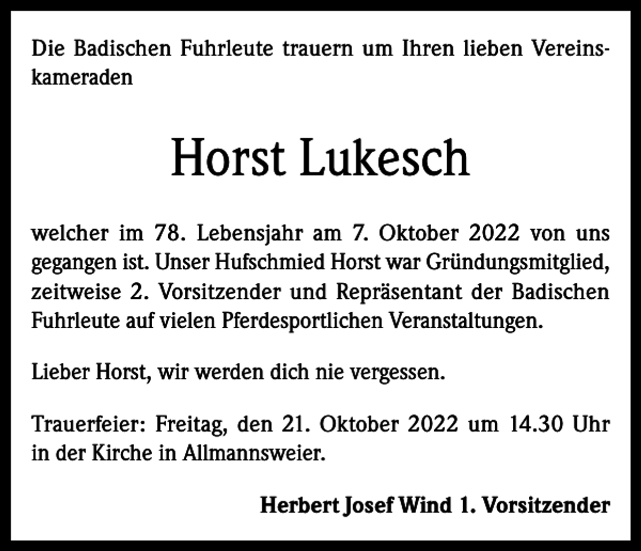 <p>Die Badischen Fuhrleute trauern um Ihren lieben Vereinskameraden</p><p>Horst Lukesch<br />welcher im 78. Lebensjahr am 7. Oktober 2022 von uns<br />gegangen ist. Unser Hufschmied Horst war Gründungsmitglied,<br />zeitweise 2. Vorsitzender und Repräsentant der Badischen<br />Fuhrleute auf vielen Pferdesportlichen Veranstaltungen.<br />Lieber Horst, wir werden dich nie vergessen.<br />Trauerfeier: Freitag, den 21. Oktober 2022 um 14.30 Uhr<br />in der Kirche in Allmannsweier.<br />Herbert Josef Wind 1. Vorsitzender</p>