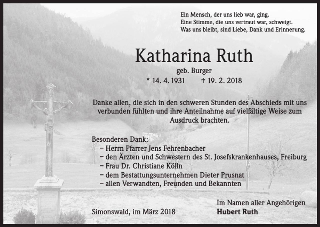 <p>Ein Mensch, der uns lieb war, ging.<br />Eine Stimme, die uns vertraut war, schweigt.<br />Was uns bleibt, sind Liebe, Dank und Erinnerung.</p><p>Katharina Ruth<br />geb. Burger<br />* 14. 4. 1931 † 19. 2. 2018</p><p>Danke allen, die sich in den schweren Stunden des Abschieds mit uns<br />verbunden fühlten und ihre Anteilnahme auf vielfältige Weise zum<br />Ausdruck brachten.</p><p>Besonderen Dank:<br />– Herrn Pfarrer Jens Fehrenbacher<br />– den Ärzten und Schwestern des St. Josefskrankenhauses, Freiburg<br />– Frau Dr. Christiane Kölln<br />– dem Bestattungsunternehmen Dieter Prusnat<br />– allen Verwandten, Freunden und Bekannten</p><p>Simonswald, im März 2018</p><p>Im Namen aller Angehörigen<br />Hubert Ruth</p>