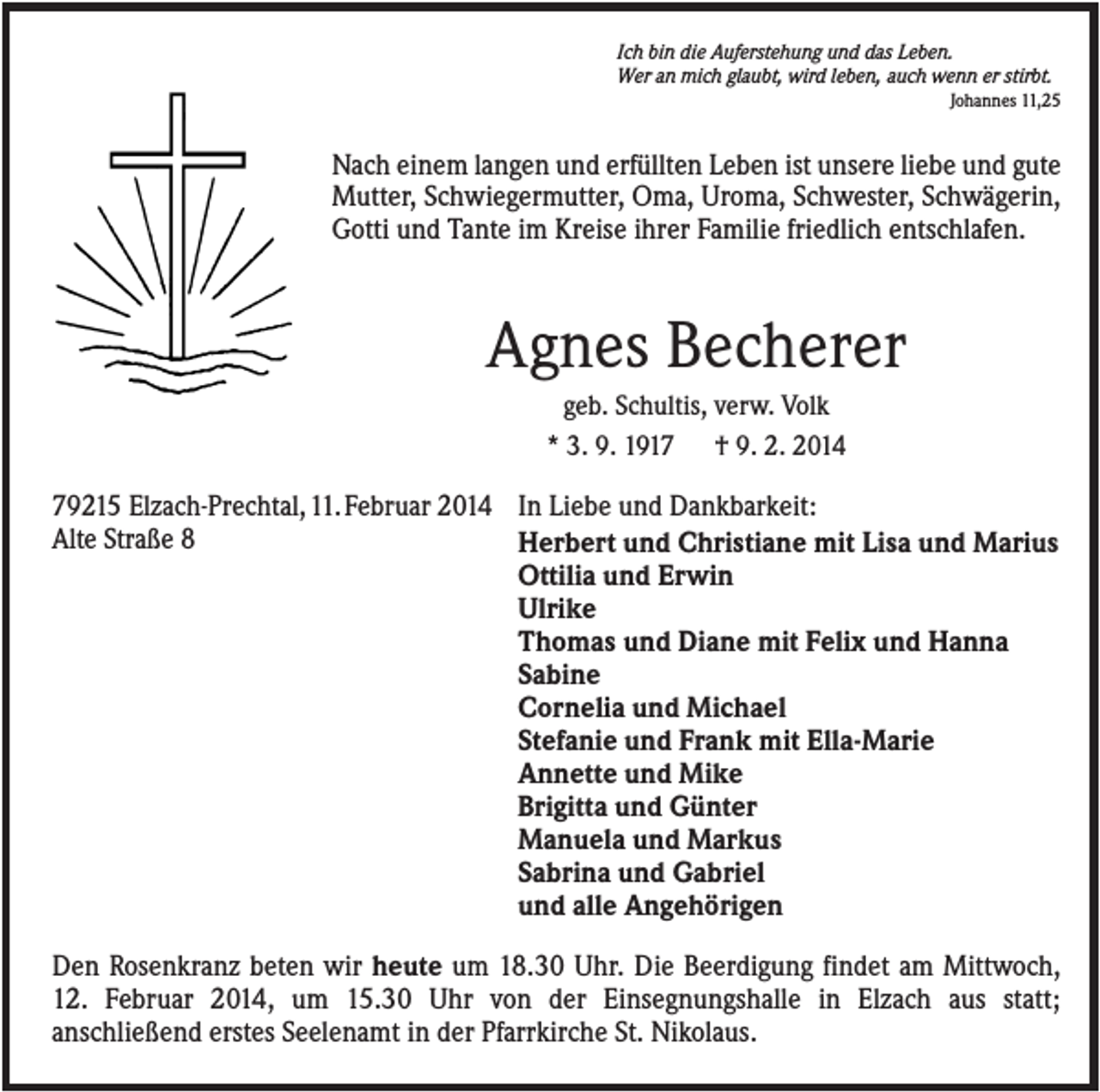 <p>Ich bin die Auferstehung und das Leben.<br />Wer an mich glaubt, wird leben, auch wenn er stirbt.<br />Johannes 11,25</p><p>Nach einem langen und erfüllten Leben ist unsere liebe und gute<br />Mutter, Schwiegermutter, Oma, Uroma, Schwester, Schwägerin,<br />Gotti und Tante im Kreise ihrer Familie friedlich entschlafen.</p><p>Agnes Becherer<br />geb. Schultis, verw. Volk<br />* 3. 9. 1917 † 9. 2. 2014</p><p>79215 Elzach-Prechtal,11.Februar 2014 In Liebe und Dankbarkeit:<br />Alte Straße 8<br />Herbert und Christiane mit Lisa und Marius<br />Ottilia und Erwin<br />Ulrike<br />Thomas und Diane mit Felix und Hanna<br />Sabine<br />Cornelia und Michael<br />Stefanie und Frank mit Ella-Marie<br />Annette und Mike<br />Brigitta und Günter<br />Manuela und Markus<br />Sabrina und Gabriel<br />und alle Angehörigen<br />Den Rosenkranz beten wir heute um 18.30 Uhr. Die Beerdigung findet am Mittwoch,<br />12. Februar 2014, um 15.30 Uhr von der Einsegnungshalle in Elzach aus statt;<br />anschließend erstes Seelenamt in der Pfarrkirche St. Nikolaus.</p>