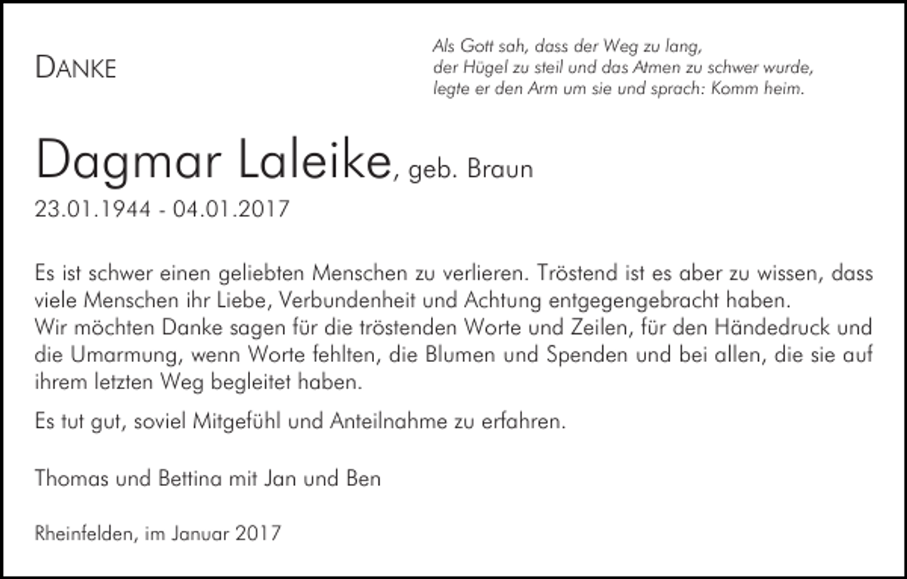 <p>DANKE</p><p>Als Gott sah, dass der Weg zu lang,<br />der Hügel zu steil und das Atmen zu schwer wurde,<br />legte er den Arm um sie und sprach: Komm heim.</p><p>Dagmar Laleike, geb. Braun<br />23.01.1944 - 04.01.2017<br />Es ist schwer einen geliebten Menschen zu verlieren. Tröstend ist es aber zu wissen, dass<br />viele Menschen ihr Liebe, Verbundenheit und Achtung entgegengebracht haben.<br />Wir möchten Danke sagen für die tröstenden Worte und Zeilen, für den Händedruck und<br />die Umarmung, wenn Worte fehlten, die Blumen und Spenden und bei allen, die sie auf<br />ihrem letzten Weg begleitet haben.<br />Es tut gut, soviel Mitgefühl und Anteilnahme zu erfahren.<br />Thomas und Bettina mit Jan und Ben<br />Rheinfelden, im Januar 2017</p>