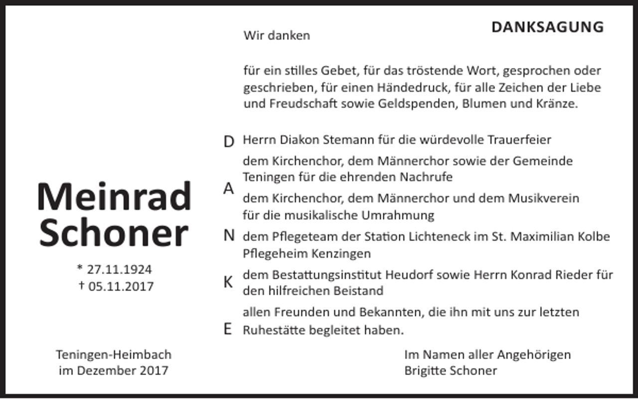 <p>Wir danken</p><p>DANKSAGUNG</p><p>für ein stilles Gebet, für das tröstende Wort, gesprochen oder<br />geschrieben, für einen Händedruck, für alle Zeichen der Liebe<br />und Freudschaft sowie Geldspenden, Blumen und Kränze.</p><p>D</p><p>Meinrad<br />Schoner<br />* 27.11.1924<br />† 05.11.2017</p><p>Teningen-Heimbach<br />im Dezember 2017</p><p>A<br />N</p><p>Herrn Diakon Stemann für die würdevolle Trauerfeier<br />dem Kirchenchor, dem Männerchor sowie der Gemeinde<br />Teningen für die ehrenden Nachrufe<br />dem Kirchenchor, dem Männerchor und dem Musikverein<br />für die musikalische Umrahmung<br />dem Pflegeteam der Station Lichteneck im St. Maximilian Kolbe<br />Pflegeheim Kenzingen</p><p>K</p><p>dem Bestattungsinstitut Heudorf sowie Herrn Konrad Rieder für<br />den hilfreichen Beistand</p><p>E</p><p>allen Freunden und Bekannten, die ihn mit uns zur letzten<br />Ruhestätte begleitet haben.<br />Im Namen aller Angehörigen<br />Brigitte Schoner</p>