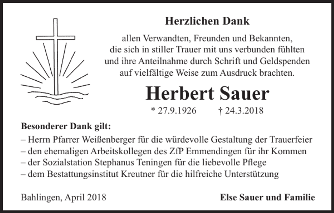 <p>Herzlichen Dank<br />allen Verwandten, Freunden und Bekannten,<br />die sich in stiller Trauer mit uns verbunden fühlten<br />und ihre Anteilnahme durch Schrift und Geldspenden<br />auf vielfältige Weise zum Ausdruck brachten.</p><p>Herbert Sauer<br />* 27.9.1926</p><p>† 24.3.2018</p><p>Besonderer Dank gilt:<br />– Herrn Pfarrer Weißenberger für die würdevolle Gestaltung der Trauerfeier<br />– den ehemaligen Arbeitskollegen des ZfP Emmendingen für ihr Kommen<br />– der Sozialstation Stephanus Teningen für die liebevolle Pflege<br />– dem Bestattungsinstitut Kreutner für die hilfreiche Unterstützung<br />Bahlingen, April 2018</p><p>Else Sauer und Familie</p>